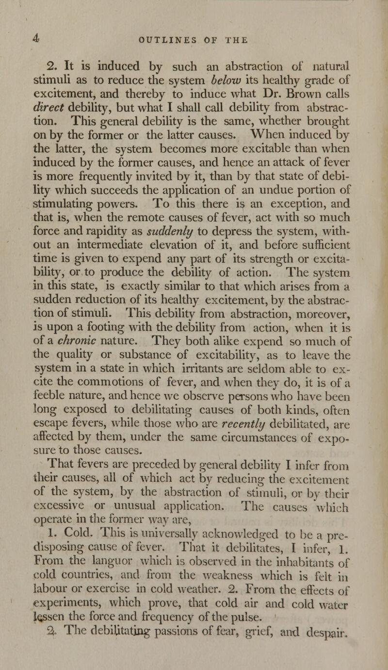 2. It is induced by such an abstraction of natural stimuli as to reduce the system below its healthy grade of excitement, and thereby to induce what Dr. Brown calls direct debiUty, but what I shall call debility from abstrac- tion. This general debility is the same, whether brought on by the former or the latter causes. When induced by the latter, the system becomes more excitable than when induced by the former causes, and hence an attack of fever is more frequently invited by it, than by that state of debi- lity which succeeds the application of an undue portion of stimulating powers. To this there is an exception, and that is, when the remote causes of fever, act with so much force and rapidity as suddenly to depress the system, with- out an intermediate elevation of it, and before sufficient time is given to expend any part of its strength or excita- bility, or to produce the debility of action. The system in this state, is exactly similar to that which arises from a sudden reduction of its healthy excitement, by the abstrac- tion of stimuh. This debility from abstraction, moreover, is upon a footing with the debility from action, when it is of a chronic nature. They both alike expend so much of the quality or substance of excitability, as to leave the system in a state in which irritants are seldom able to ex- cite the commotions of fever, and when they do, it is of a feeble nature, and hence we observe persons who have been long exposed to debilitating causes of both kinds, often escape fevers, while those who are recently debilitated, are affected by them, under the same circumstances of expo- sure to those causes. That fevers are preceded by general debility I infer from their causes, all of which act by reducing the excitement of the system, by the abstraction of stimuli, or by their excessive or unusual application. The causes which operate in the former way are, 1. Cold. This is universally acknowledged to i^e a pre- disposing cause of fever. That it debilitates, I infer, 1. From the languor which is observed in the inhabitants of cold countries, and from the weakness which is felt in labour or exercise in cold weather. 2. From the effects of experiments, which prove, that cold air and cold water lessen the force and frequency of the pulse. % The debilitating passions of fear, gi-ief, and despair.
