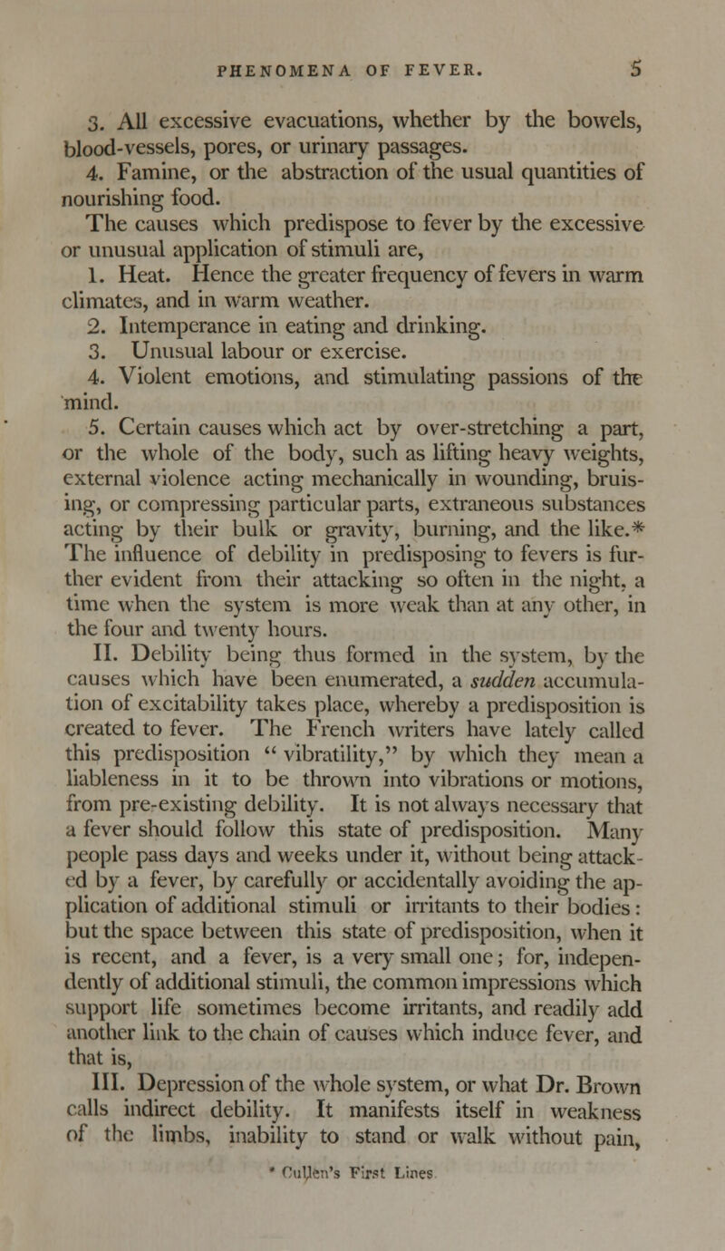 3. All excessive evacuations, whether by the bowels, blood-vessels, pores, or urinary passages. 4. Famine, or the abstraction of the usual quantities of nourishing food. The causes which predispose to fever by the excessive or unusual application of stimuli are, 1. Heat. Hence the greater frequency of fevers in warm climates, and in warm weather. 2. Intemperance in eating and drinking. 3. Unusual labour or exercise. 4. Violent emotions, and stimulating passions of tht mind. 5. Certain causes which act by over-stretching a part, or the whole of the body, such as lifting heavy weights, external violence acting mechanically in wounding, bruis- ing, or compressing particular parts, extraneous substances acting by their bulk or gravity, burning, and the like.* The influence of debility in predisposing to fevers is fur- ther evident from their attacking so often in the night, a time when the system is more weak than at any other, in the four and twenty hours. n. Debility being thus formed in the system, by the causes which have been enumerated, a sudden accumula- tion of excitability takes place, whereby a predisposition is created to fever. The French writers have lately called this predisposition vibratility, by which they mean a liableness in it to be thrown into vibrations or motions, from pre-existing debility. It is not always necessary that a fever should follow this state of predisposition. Many people pass days and weeks under it, without being attack- ed by a fever, by carefully or accidentally avoiding the ap- plication of additional stimuli or in-itants to their bodies: but the space between this state of predisposition, when it is recent, and a fever, is a very small one; for, indepen- dently of additional stimuli, the common impressions which support life sometimes become irritants, and readily add another link to the chain of causes which induce fever, and that is, III. Depression of the av hole system, or what Dr. Brown calls indirect debility. It manifests itself in weakness of the limbs, inability to stand or walk without pain, • CuUen's First Lines.