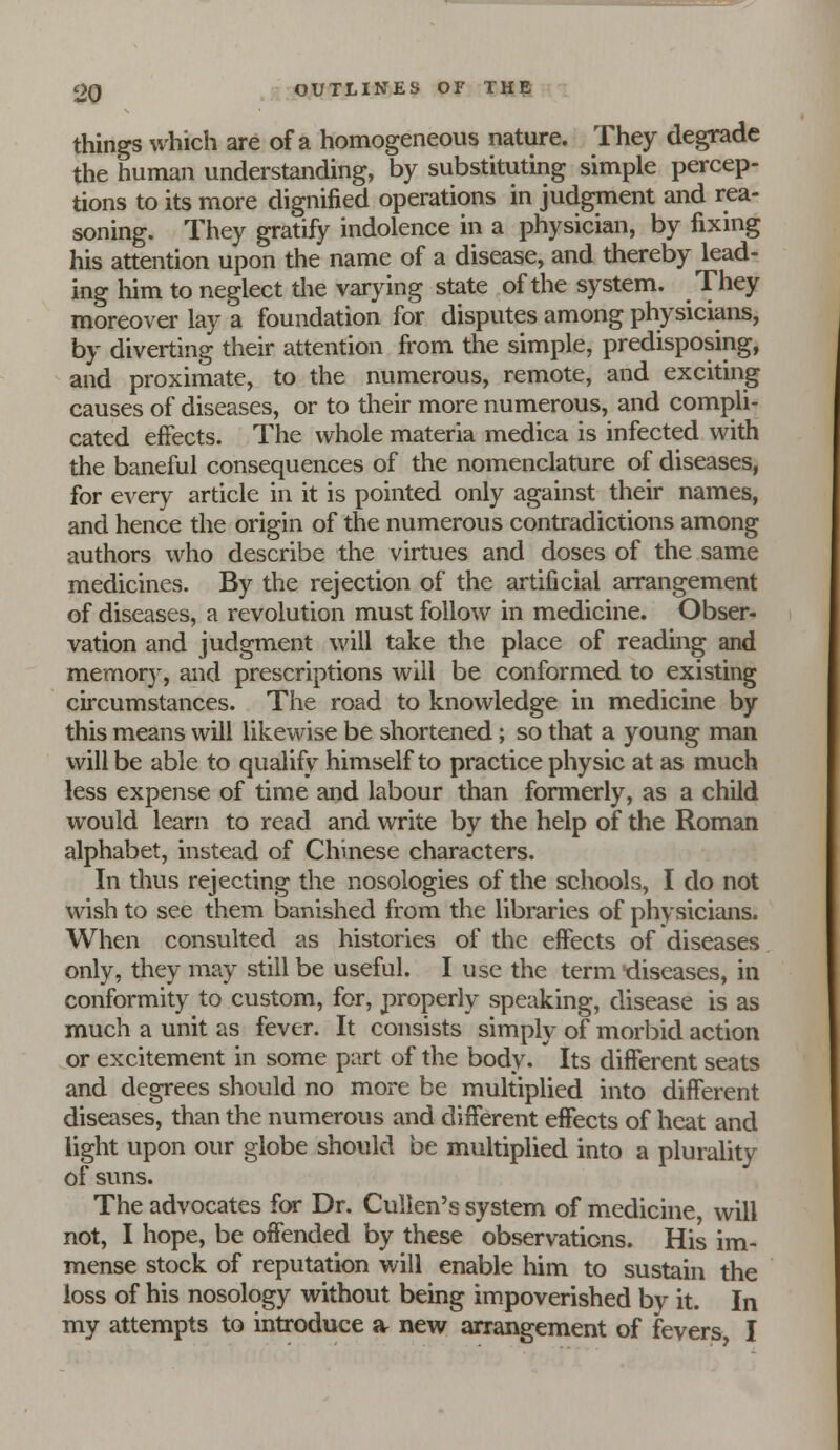 things which are of a homogeneous nature. They degrade the human understanding, by substituting simple percep- tions to its more dignified operations in judgment and rea- soning. They gratify indolence in a physician, by fixing his attention upon the name of a disease, and thereby lead- ing him to neglect the varying state of the system. They moreover lay a foundation for disputes among physicians, by diverting their attention from the simple, predisposing, and proximate, to the numerous, remote, and exciting causes of diseases, or to their more numerous, and compli- cated effects. The whole materia medica is infected with the baneful consequences of the nomenclature of diseases, for every article in it is pointed only against their names, and hence the origin of the numerous contradictions among authors who describe the virtues and doses of the same medicines. By the rejection of the artificial arrangement of diseases, a revolution must follow in medicine. Obser- vation and judgment will take the place of reading and memor}% and prescriptions will be conformed to existing circumstances. The road to knowledge in medicine by this means will likewise be shortened; so that a young man will be able to qualify himself to practice physic at as much less expense of time and labour than formerly, as a child would learn to read and write by the help of the Roman alphabet, instead of Chinese characters. In thus rejecting the nosologies of the schools, I do not wish to see them banished from the libraries of physicians. When consulted as histories of the effects of diseases only, they may still be useful. I use the term -diseases, in conformity to custom, for, properly speaking, disease is as much a unit as fever. It consists simply of morbid action or excitement in some part of the body. Its different seats and degrees should no more be multiplied into different diseases, than the numerous and different effects of heat and light upon our globe should be multiplied into a plurality of suns. The advocates for Dr. Cullen's system of medicine, will not, I hope, be offended by these observations. His im- mense stock of reputation will enable him to sustain the loss of his nosology without being impoverished by it. In my attempts to introduce a new arrangement of fevers I