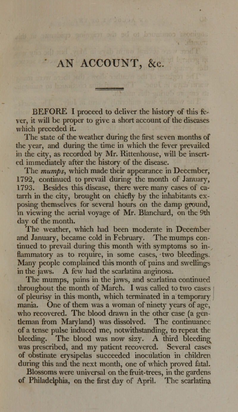 AN ACCOUNT, &c. BEFORE I proceed to deliver the history of this fe- ver, it will be proper to give a short account of the diseases which preceded it. The state of the weather during the first seven months of the year, and during the time in which the fever prevailed in the city, as recorded by Mr. Rittenhouse, will be insert- ed immediately after the history of the disease. The mumps^ which made their appearance in December, 1792, continued to prevail during the month of Januaiy, 1793. Besides this disease, there were many cases of ca- taiTh in the city, brought on chiefly by the inhabitants ex- posing themselves for several hours on the damp ground, in viewing the aerial voyage of Mr. Blanchard, on the 9th day of the month. The weather, which had been moderate in D'ecember and January, became cold in February. The mumps con- tinued to prevail during this month with symptoms so in-, flammatory as to require, in some cases, two bleedings. Many people complained tliis month of pains and swellings in the jaws. A few had the scarlatina anginosa. The mumps, pains in the jaws, and scarlatina continued throughout the month of March. I was called to two cases of pleurisy in this month, which terminated in a temporary mania. One of them was a woman of ninet}' years of age, who recovered. The blood drawn in the other case (a gen- tleman from Maryland) was dissolved. The continuance of a tense pulse induced me, notwithstanding, to repeat the bleeding. The blood was now sizy. A third bleeding^ was prescribed, and my patient recovered. Several cases of obstinate erysipelas succeeded inoculation in children during this and the next month, one of which proved fatal. Blossoms were universal on the fruit-trees, in the gardens of Philadelphia, on the first day of April. The scarlatina