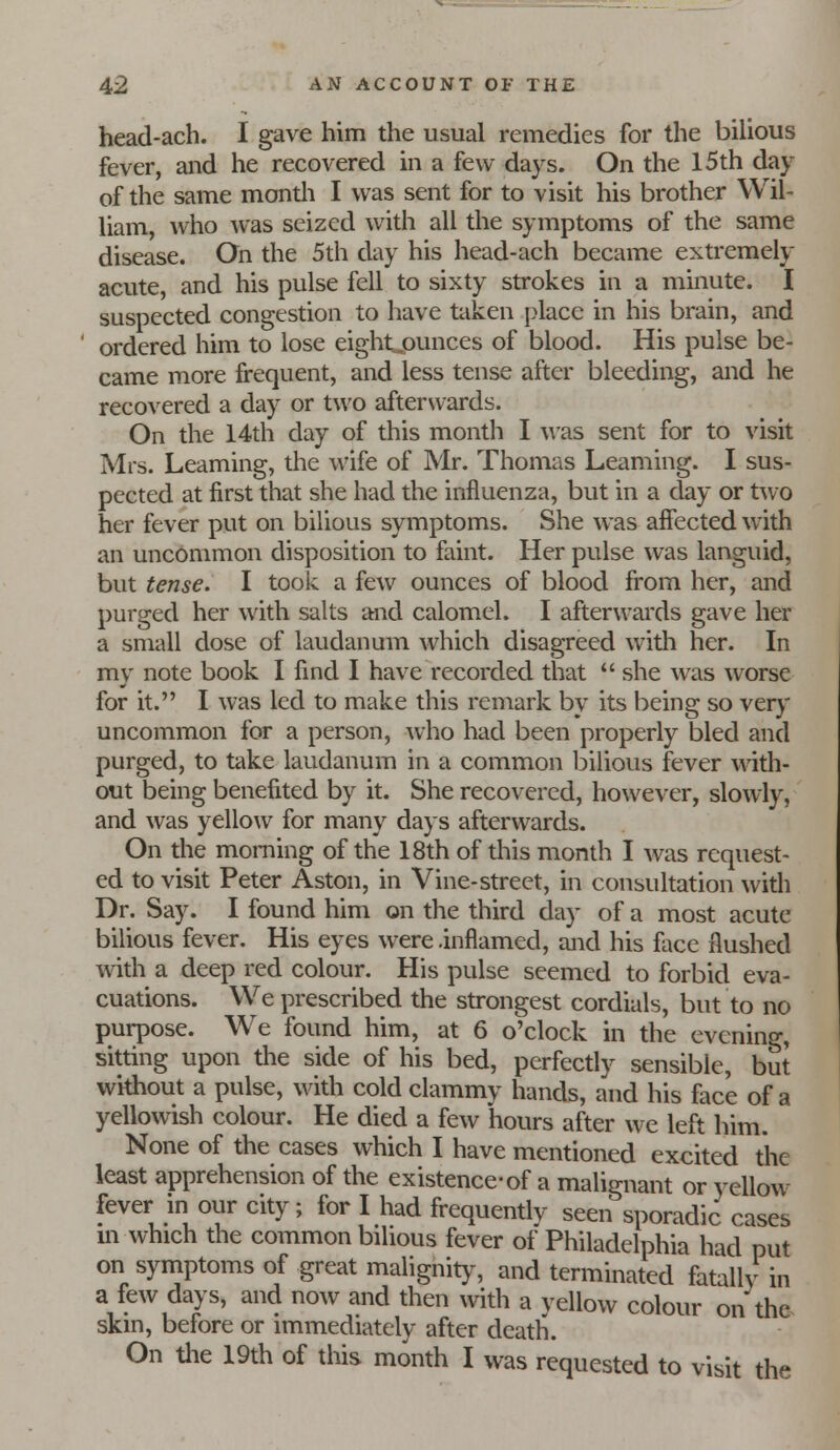 head-ach. I gave him the usual remedies for the bilious fever, and he recovered in a few days. On the 15th day of the same montli I was sent for to visit his brother Wil- liam, who was seized with all the symptoms of the same disease. On the 5th day his head-ach became extremely acute, and his pulse fell to sixty strokes in a minute. I suspected congestion to have taken place in his brain, and ordered him to lose eightjaunces of blood. His pulse be- came more frequent, and less tense after bleeding, and he recovered a day or two afterwards. On the 14th day of this month I was sent for to visit Mrs. Learning, the wife of Mr. Thomas Learning. I sus- pected at first that she had the influenza, but in a day or two her fever put on bilious symptoms. She was affected with an uncommon disposition to faint. Her pulse was languid, but tense. I took a few ounces of blood from her, and purged her with salts and calomel. I afterwai'ds gave her a small dose of laudanum which disagreed with her. In my note book I find I have recorded that she was worse for it. I was led to make this remark by its being so very uncommon for a person, who had been properly bled and purged, to take laudanum in a common bilious fever with- out being benefited by it. She recovered, however, slowly, and was yellow for many days afterwards. On the morning of the 18th of this month I was request- ed to visit Peter Aston, in Vine-street, in consultation widi Dr. Say. I found him on the third day of a most acute bilious fever. His eyes were .inflamed, and his face flushed with a deep red colour. His pulse seemed to forbid eva- cuations. We prescribed the strongest cordials, but to no purpose. We found him, at 6 o'clock in the evening, sitting upon the side of his bed, perfectly sensible, but without a pulse, with cold clammy hands, and his face of a yellowish colour. He died a few hours after we left him. None of the cases which I have mentioned excited the least apprehension of the existence-of a malignant or yellow fever in our city; for I had frequentlv seen sporadic cases m which the common bilious fever of Philadelphia had put on symptoms of great malignity, and terminated fatally in a few days, and now and then with a vellow colour on th& skin, before or immediately after death. On tlie 19th of this month I was requested to visit the