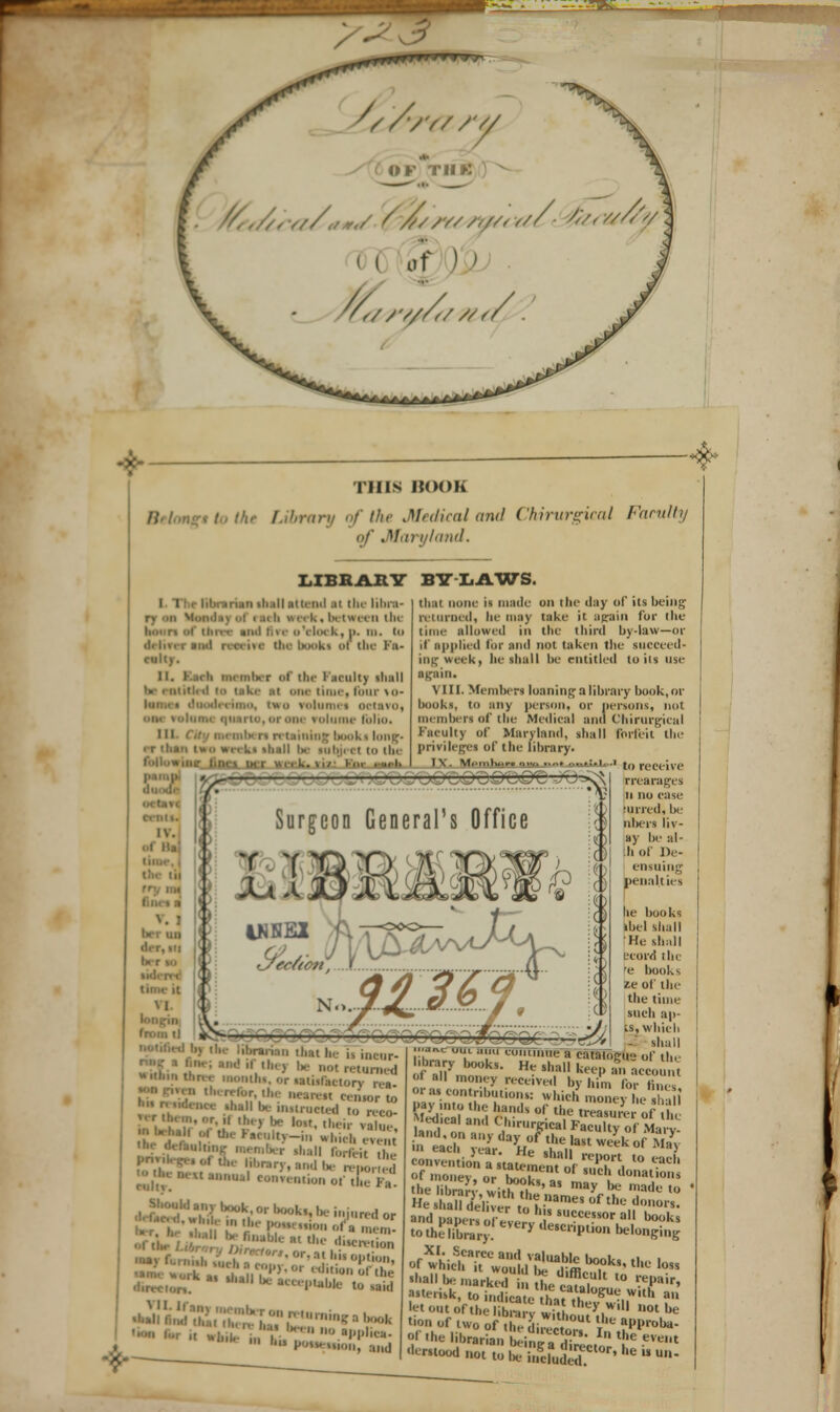 -X- THIS BOOB Library of the Medical and Chirurgical Faculty . Vary land. LIBRAIIY BY LAWS. I I he librarian 1I1.1II attend ai tin libra- ry in '- h wi■• k ■ between the lllll 01 r II YIlK k, I). III. (U •I. imrinil rateire (be books »i the Fa- cull). II. Eaeh member of the Faculty shall l OM tunc, ten11' Mi- nim, two volumes octavo, I 'limn- lulu.. ■ liooks long' !■ *>i- el in the 1/ hm .-ui'li thai none is made on the day of its being iviurucd, he may take it again for the time allowed in the third by-law—or if applied for and not taken the succeed- ing week| lie shall be entitled toils use ■gain. VIII. Member! loaning a library book, or books, iii any person, or persons, not members of the Medical and Chirurgical Faculty of Maryland, shall forfeit tin- privileges of the library. IV. M. t..I...... ..i.,, ..... :.l. . Hl'lk. 11/ fill . ui-l. i\. wi.'iiuu.r. n,-, ..i. , rr—r ^ Surgeon General's Office KAMI ^section, \ .„,....._ 11.. r-v 1NKEX C/ec/icn, u he is *H ihej be not returned WMftm three months, or satisfaetorv re«. ' -are,, ceiorto shall be instructed to reco- • I- halt . Uie laciiiy-in which erent the aVtarittng member shall forfeit ' Pn',K-.o(„„ library, a,,,llH.;V.o,c| -■■.he next anuu.l coi.Vcu.ion of SElE ';l'l.nybook,orlKK.k,,ki,,i,lr,,|or the i.iscrv ion to receive rrearages ii no case •lined, be nbei'i liv- ay be al- ii of IV- ensuing penalties lie books kbel shall He shall ecord the 'e books ze of the the time such ap- is, which shall *> <«ii .in., continue a catalogue of the htary book.. He shall keep an account ' «M momy received by him for fine or a. contributions: which money he.hl 1 B2£!?*S ha'K 0' *e treasure of the librarv wfch.1?' may be made «o He I arie'lke ',o hiameS °f * °'»'- and pape s o everv SU?cessor a books tothel.C-y Fy UMCnP«»n belonging 'hall be marked T dlfflc't to repair, ''' out of the ibm v wi, J^V01 ot e tion of two of , ,t uln, '0Ul t-' al'l>rol«- ' Uw librarian Mni. £' In the evt< •'-stood not t, fi Sc.audedeCl0r'heU»-