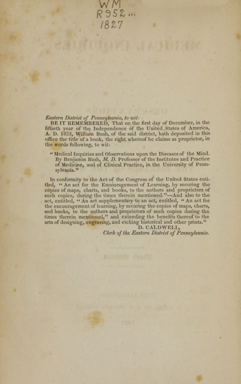 IBZ7 Eastern District of Pennsylvania, to wit: BE IT REMEMBERED, That on the first clay of December, in the fiftieth year of the Independence of the United..States of America, A. D. 1825, William Rush, of the said district, hath deposited in this office the title of a book, the right w hereof he claims as proprietor, in the words following, to wit:  Medical Inquiries and Observations upon the Diseases of the Mind. By Benjamin Rush, M. D. Professor of the Institutes and Practice of Medicine, and of Clinical Practice, in the University of Penn- sylvania. In conformity to the Act of the Congress of the United States enti- tled,  An act for the Encouragement of Learning, by securing the copies of maps, charts, and books, to the authors and proprietors of such copies, during the times therein mentioned.—And also to the act, entitled,  An act supplementary to an act, entitled,  An act for the encouragement of learning, by securing the copies of maps, charts, and books, to the authors and proprietors of such copies during the times therein mentioned, and extending the benefits thereof to the arts of designing, engraving, and etching historical and other prints. D. CALDWELL, Clerk of the Eastern District of Pennsylvania.