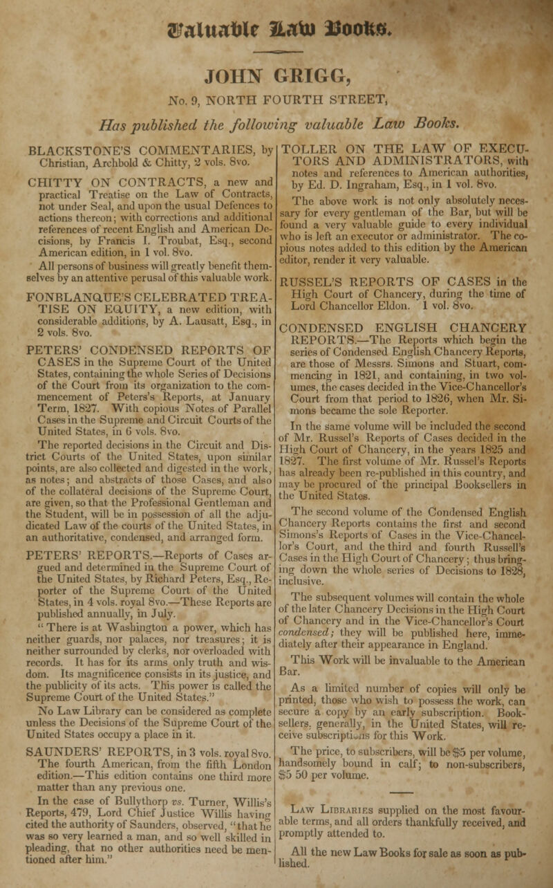 SLMltiatilr llato ttoolVG, JOHN GRIGG, No. 9, NORTH FOURTH STREET, Has published the following valuable Law Books. BLACKSTONE'S COMMENTARIES, by Christian, Archbold & Chitty, 2 vols. 8vo. CHITTY ON CONTRACTS, a new and practical Treatise on the Law of Contracts, not under Seal, and upon the usual Defences to actions thereon; with corrections and additional references of recent English and American De- cisions, by Francis I. Troubat, Esq., second American edition, in 1 vol. 8vo. All persons of business will greatly benefit them- selves by an attentive perusal of this valuable work. FONBLANaUE'S CELEBRATED TREA- TISE ON EQ.UITY, a new edition, with considerable additions, by A. Lausatt, Esq., in 2 vols. 8vo. PETERS' CONDENSED REPORTS OF CASES in the Supreme Court of the United States, containing the whole Series of Decisions of the Court from its organization to the com- mencement of Peters's Reports, at January Term, 1827. With copious Notes of Parallel Cases in the Supreme and Circuit Courts of the United States, in 0 vols. 8vo. The reported decisions in the Circuit and Dis- trict Courts of the United States, upon similar points, are also collected and digested in the work, as notes; and abstracts of those Cases, and also of the collateral decisions of the Supreme Court, are given, so that the Professional Gentleman and the Student, will be in possession of all the adju- dicated Law of the courts of the United States, in an authoritative, condensed, and arranged form. PETERS' REPORTS.—Reports of Cases ar- gued and determined in the Supreme Court of the United States, by Richard Peters, Esq., Re- porter of the Supreme Court of the United States, in 4 vols, royal 8vo.—These Reports arc published annually, in July. ': There is at Washington a power, which has neither guards, nor palaces, nor treasures; it is neither surrounded by clerks, nor overloaded with records. It has for its arms only truth and wis- dom. Its magnificence consists in its justice, and the publicity of its acts. This power is called the Supreme Court of the United States. No Law Library can be considered as complete unless the Decisions of the Supreme Court of the United States occupy a place in it. SAUNDERS' REPORTS, in 3 vols, royal 8vo. The fourth American, from the fifth London edition.—This edition contains one third more matter than any previous one. In the case of Bullythorp vs. Turner, Willis's Reports, 479, Lord Chief Justice Willis having cited the authority of Saunders, observed,  that he was so very learned a man, and so well skilled in pleading, that no other authorities need be men- tioned after him. TOLLER ON THE LAW OF EXECU- TORS AND ADMINISTRATORS, with notes and references to American authorities, by Ed. D. Ingraham, Esq., in 1 vol. 8vo. The above work is not only absolutely neces- sary for every gentleman of the Bar, but will be found a very valuable guide to every individual who is left an executor or administrator. The co- pious notes added to this edition by the American editor, render it very valuable. RUSSEL'S REPORTS OF CASES in the High Court of Chancery, during the time of Lord Chancellor Eldon. 1 vol. 8vo. CONDENSED ENGLISH CHANCERY REPORTS.—The Reports which begin the series of Condensed English Chancery Reports, are those of Messrs. Simons and Stuart, com- mencing in 1821, and containing, in two vol- umes, the cases decided in the Vice-Chancellor's Court from that period to 1826, when Mr. Si- mons became the sole Reporter. In the same volume will be included the second of Mr. Russel's Reports of Cases decided in the 1 liirli Court of Chancery, in the years 1825 and 1N-27. The first volume:'of Mr. Russel's Reports has already been re-published in this country, and may be procured of the principal Booksellers in the United States. The second volume of the Condensed English Chancery Reports contains the first and second Simons's Reports of Cases in the Vice-Chancel- lor's Court, and the third and fourth Russell's Cases in the High Court of Chancery ; thus bring- ing down the whole series of Decisions to 1828, inclusive. The subsequent volumes will contain the whole of the later Chancery Decisions in the High Court of Chancery and in the Vice-Chancellor's Court condensed; they will be published here, imme- diately after their appearance in England. This Work will be invaluable to the American Bar. As a limited number of copies will only be printed, those who wish to possess the work, can a copy by an early subscription. Book- sellers, generally, in the United States, will re- ceive subscriplL.is for this Work. The price, to subscribers, will be $5 per volume, handsomely bound in calf; to non-subscribers, $5 50 per volume. Law Libraries supplied on the most favour- able terms, and all orders thankfully received, and promptly attended to. All the new Law Books for sale as soon as pub- lished.