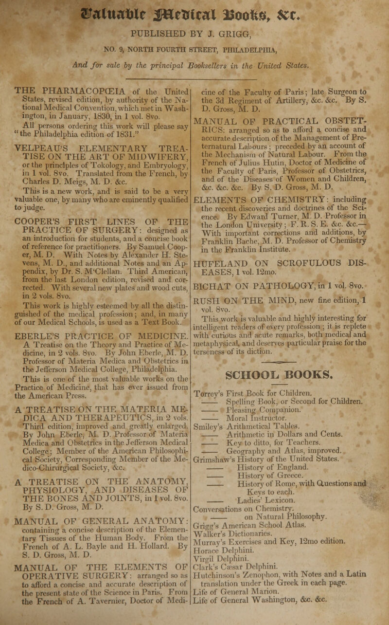 PUBLISHED BY J. GRIGG, NO. 9, NORTH FOURTH STREET, PHILADELPHIA, And for sale by the principal Booksellers in the United States, THE PHARMACOPOEIA of the United States, revised edition, by authority of the Na- tional Medical Convention, which met in Wash- ington, in January, 1830, in 1 vol. 8vo. All persons ordering this work will please say  the Philadelphia edition of 1831. VELPEAUS ELEMENTARY TREA- TISE ON THE ART OF MIDWIFERY, or the principles of Tokology, and Embryology, in 1 vol. 8vo. Translated from the French, by Charles D. Meigs, M. D. &c. This is a new work, and is said to be a very valuable one, by many who are eminently qualified to judge. COOPER'S FIRST LINES OF THE PRACTICE OF SURGERY: designed as an introduction for students, and a concise book of reference for practitioners. By Samuel Coop- er, M. D. With Notes by Alexander H. Ste- vens, M. D., and additional Notes and an Ap- pendix, by Dr. S. M'Clellan. Third American, from the last London edition, revised and cor- rected. With several new plates and wood cuts, in 2 vols. 8vo. This work is highly esteemed by all the. distin- guished of the medical profession; and, in many of our Medical Schools, is used as a Text Book. EBERLE'S PRACTICE OF MEDICINE. A Treatise on the Theory and Practice of Me- dicine, in 2 vols. 8vo. By John Eberle, M. D. Professor of Materia Medica and Obstetrics in the Jefferson Medical College, Philadelphia. This is one of the most valuable works on the Practice of Medicine, that has ever issued from the American Press. A TREATISE ON THE MATERIA ME- DICA AND THERAPEUTICS, in 2 vols. Third edition, improved and greatly enlarged. By John Eberle, M. D. Professor of Materia Medica and Obstetrics in the Jefferson Medical College; Member of the American Philosophi- cal Society, Corresponding Member of the Me- dico-Cliirurgical Society, &c. A TREATISE ON THE ANATOMY, PHYSIOLOGY, AND DISEASES OF THE BONES AND JOINTS, in 1 vol. 8vo. By S. D. Gross, M. D. MANUAL OF GENERAL ANATOMY: containing a concise- description of the Elemen- tary Tissues of the Human Body. From the French of A. L. Baylc and H. Hollard. By S. D. Gross, M. D. MANUAL OF THE ELEMENTS OF OPERATIVE SURGERY: arranged so as to afford a concise and accurate description of the present state of the Science in Paris. From the French of A. Tavernier, Doctor of Medi- cine of the Faculty of Paris; late Surgeon to the 3d Regiment of Artillery, &c. &c. By S. D. Gross, M. D. MANUAL OF PRACTICAL OBSTET- RICS: arranged so as to afford a concise and accurate description of the Management of Pre- ternatural Labours ; preceded by an account of the Mechanism of Natural Labour. From the French of Julius Hutin, Doctor of Medicine of the Faculty of Paris, Professor of Obstetrics, and of the Diseases of Women and Children, &c. &c. &c. By S. D. Gross, M. D. ELEMENTS OF CHEMISTRY: including the recent discoveries and doctrines of the Sci- ence. By Edward Turner, M. D. Professor in the London University ; F. R. S. E. &c. &c— With important corrections and additions, by Franklin Bache, M. D. Professor of Chemistry in the Franklin Institute. HUFELAND ON SCROFULOUS DIS- EASES, 1 vol. 12mo. BICHAT ON PATHOLOGY, in 1 vol. 8vo. RUSH ON THE MIND, new fine edition, 1 vol. 8vo. This work is valuable and highly interesting for intelligent readers of every profession ; it is replete with curious and acute remarks, both medical and metaphysical, and deserves particular praise for the terseness of its diction. SCHOOL. BOOKS, Torrcy's First Book for Children. Spelling Book, or Second for Children. Pleasing Companion. Moral Instructor. Smiley's Arithmetical Tables. Arithmetic in Dollars and Cents. Key to ditto, for Teachers. Geography and Atlas, improved. Grimshaw's History of the United States. History of England. History of Greece. History of Rome, with Questions and Keys to each. Ladies' Lexicon. Conversations on Chemistry. on Natural Philosophy. Grigg's American School Atlas. Walker's Dictionaries. Murray's Exercises and Key, 12mo edition. Horace Delphini. Virgil Delphini. Clark's Ctesar Delphini. Hutchinson's '/enophon, with Notes and a Latin translation under the Greek in each page. Life of General Marion. Life of General Washington, &c. &c.