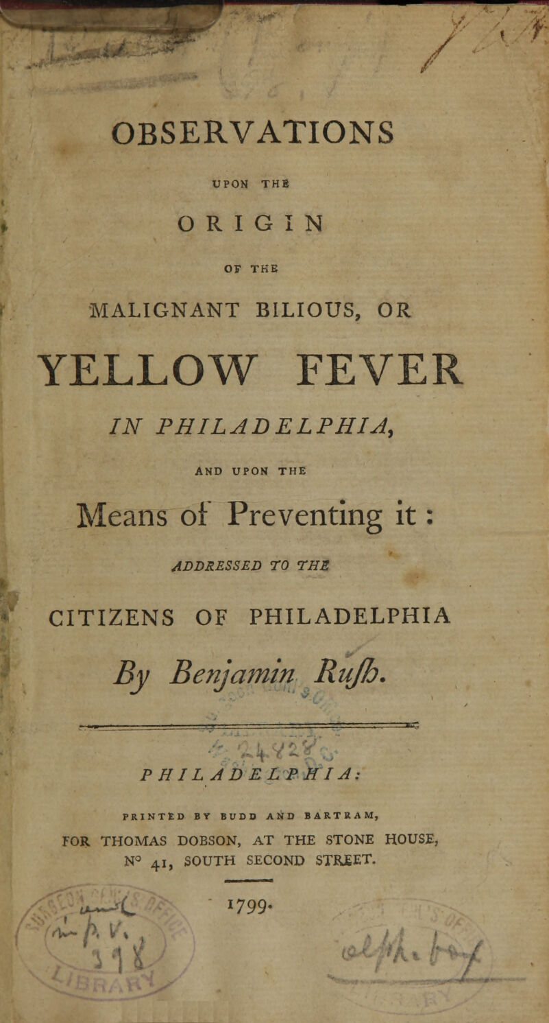 OBSERVATIONS UPON THS ORIGIN OV THE MALIGNANT BILIOUS, OR YELLOW FEVER IN PHILADELPHIA, AND UPON THE Means of Preventing it: ADDRESSED TO THE CITIZENS OF PHILADELPHIA By Benjamin Rujh. PHILADELPHIA: PRINTED BY BUDD AND B A R T R A M, FOR THOMAS DOBSON, AT THE STONE HOUSE, N° 41, SOUTH SECOND STBJEET. Llit! *799-