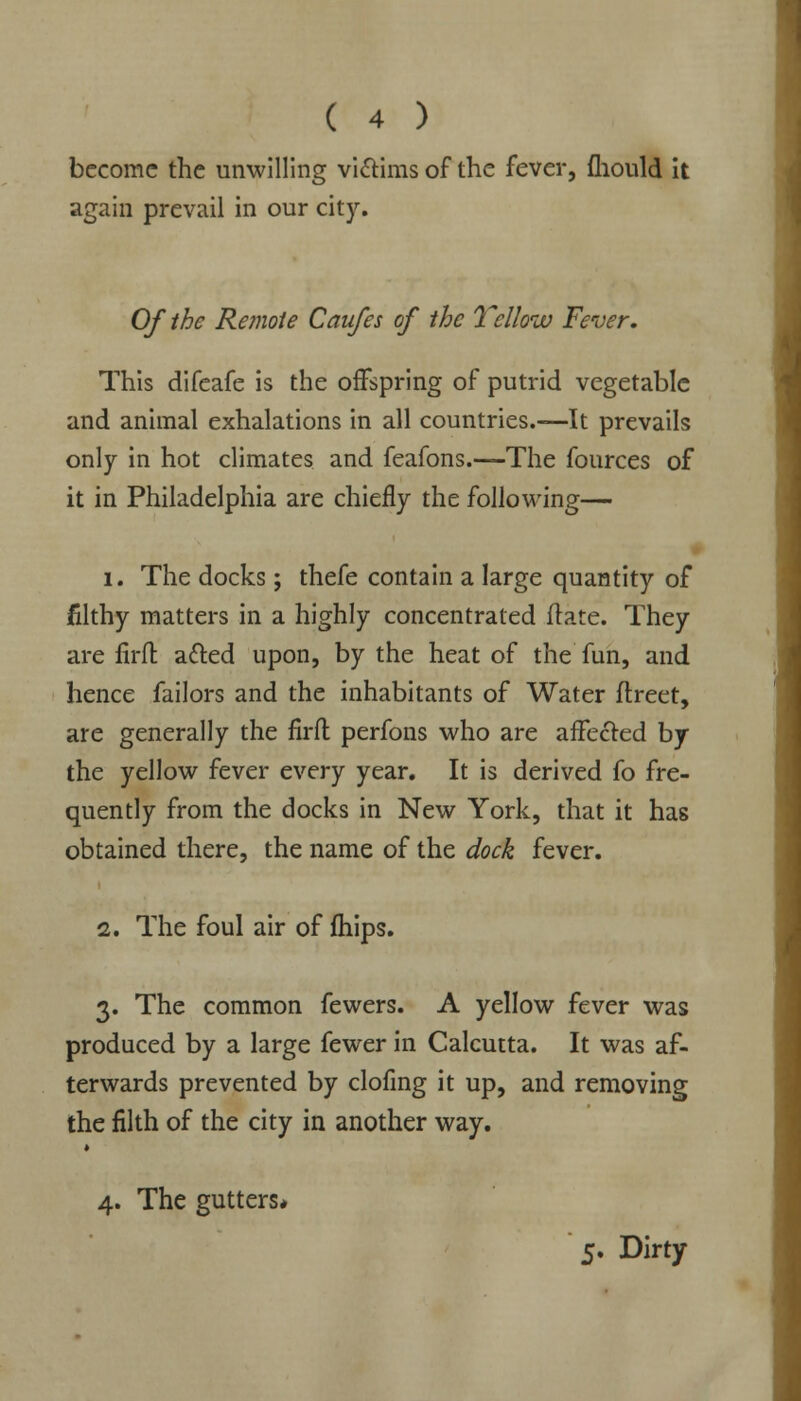 become the unwilling victims of the fever, fhould it again prevail in our city. Of the Remote Caufes of the Yellow Fever. This difeafe is the offspring of putrid vegetable and animal exhalations in all countries.—It prevails only in hot climates and feafons.—The fources of it in Philadelphia are chiefly the following— 1. The docks; thefe contain a large quantity of filthy matters in a highly concentrated ftate. They are firft acled upon, by the heat of the fun, and hence failors and the inhabitants of Water flreet, are generally the firfl perfons who are affected by the yellow fever every year. It is derived fo fre- quently from the docks in New York, that it has obtained there, the name of the dock fever. 2. The foul air of fhips. 3. The common fewers. A yellow fever was produced by a large fewer in Calcutta. It was af- terwards prevented by clofing it up, and removing the filth of the city in another way. » 4. The gutters* 5* Dirty