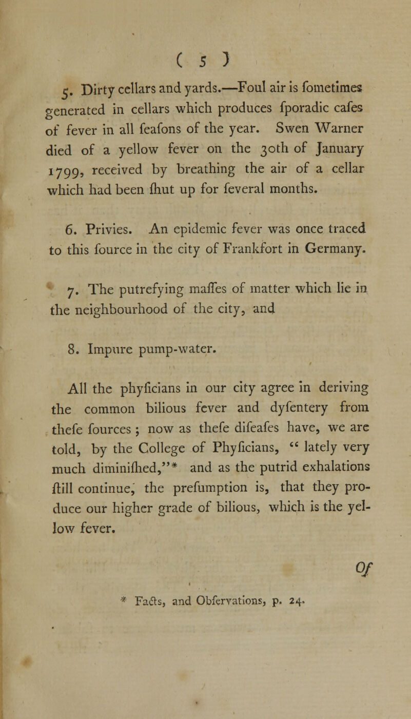 c. Dirty cellars and yards.—Foul air is fometimes venerated in cellars which produces fporadic cafes of fever in all feafons of the year. Swen Warner died of a yellow fever on the 30th of January 1799, received by breathing the air of a cellar which had been fhut up for feveral months. 6. Privies. An epidemic fever was once traced to this fource in the city of Frankfort in Germany. 7. The putrefying maffes of matter which lie in the neighbourhood of the city, and 8. Impure pump-water. All the phyficians in our city agree in deriving the common bilious fever and dyfentery from thefe fources ; now as thefe difeafes have, we arc told, by the College of Phyficians,  lately very much diminifhed,* and as the putrid exhalations (till continue, the preemption is, that they pro- duce our higher grade of bilious, which is the yel- low fever. Of * Fafts, and Obfervations, p. 24.