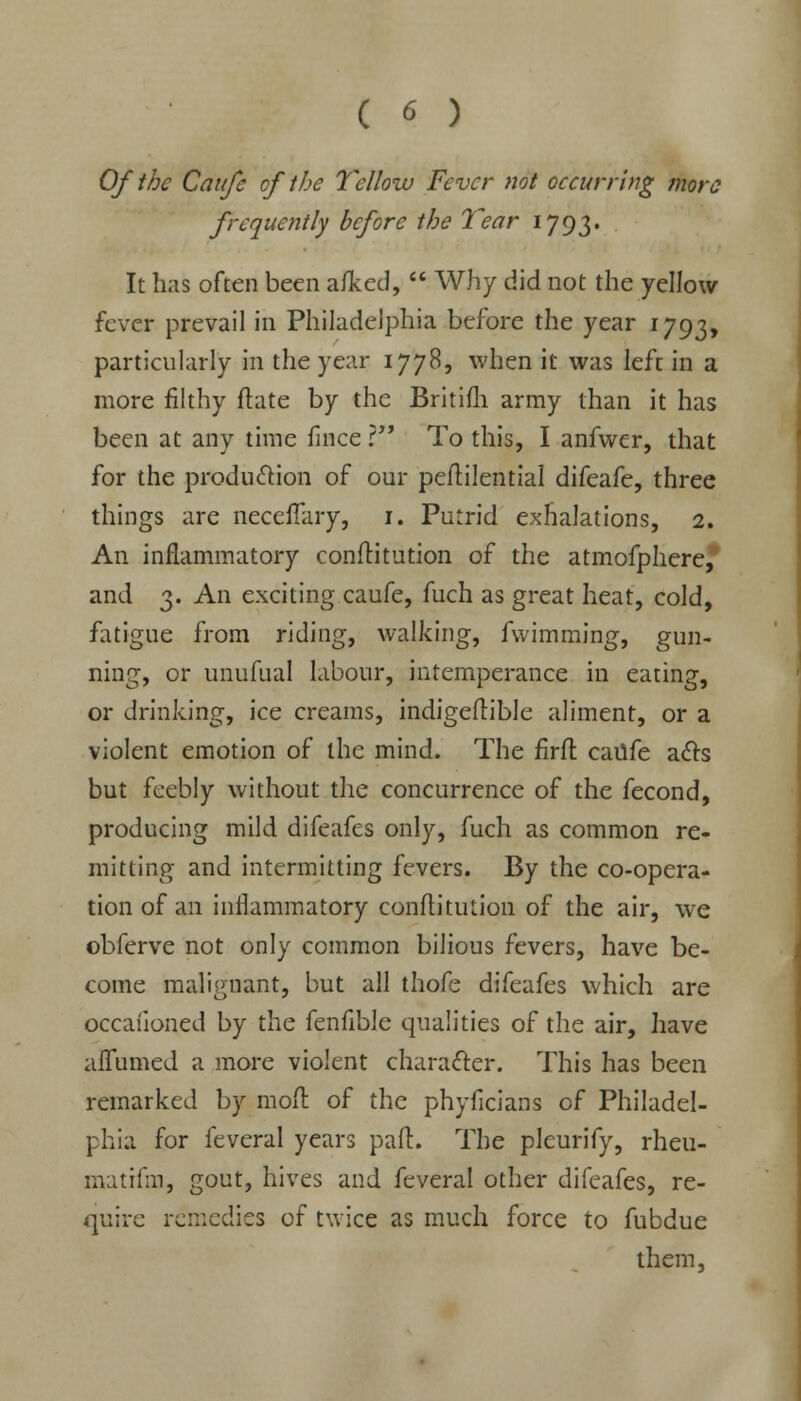 Of the Caufc of the Yellow Fever not occurring more frequently before the Year 1793. It has often been a/ked,  Why did not the yellow fever prevail in Philadelphia before the year 1793, particularly in the year 1778, when it was left in a more filthy ftate by the Britifli army than it has been at any time fince I To this, I anfwer, that for the production of our peftilential difeafe, three things are neceflary, 1. Putrid exhalations, 2. An inflammatory conftitution of the atmofphere, and 3. An exciting caufe, fuch as great heat, cold, fatigue from riding, walking, fwimming, gun- ning, or unufual labour, intemperance in eating, or drinking, ice creams, indigeflible aliment, or a violent emotion of the mind. The firft caufe acts but feebly without the concurrence of the fecond, producing mild difeafes only, fuch as common re- mitting and intermitting fevers. By the co-opera- tion of an inflammatory conflitution of the air, we obferve not only common bilious fevers, have be- come malignant, but all thofe difeafes which are occaiioned by the fenfible qualities of the air, have aflumed a more violent character. This has been remarked by mod of the phyficians of Philadel- phia for feveral years part. The pleurify, rheu- matifm, gout, hives and feveral other difeafes, re- quire remedies of twice as much force to fubdue them,