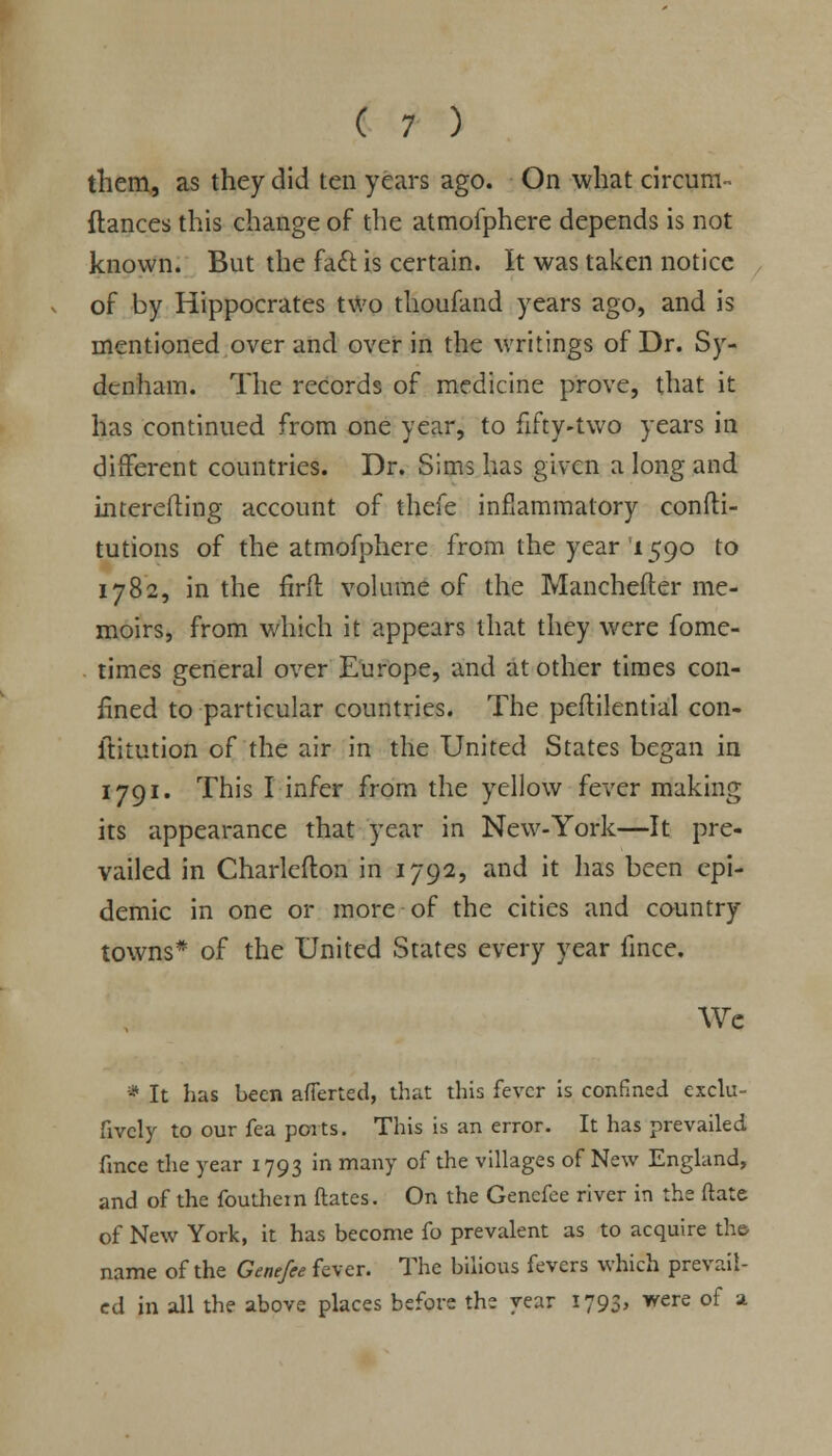 them, as they did ten years ago. On what circum- fiances this change of the atmofphere depends is not known. But the fact is certain. It was taken notice of by Hippocrates two thoufand years ago, and is mentioned over and over in the writings of Dr. Sy- denham. The records of medicine prove, that it has continued from one year, to fifty-two years in different countries. Dr. Sims has given a long and intereiling account of thefe inflammatory confti- tutions of the atmofphere from the year'1590 to 1782, in the firft volume of the Manchefter me- moirs, from which it appears that they were fome- times general over Europe, and at other times con- fined to particular countries. The peftilential con- ltitution of the air in the United States began in 1791. This I infer from the yellow fever making its appearance that year in New-York—It pre- vailed in Charlefton in 1792, and it has been epi- demic in one or more of the cities and country towns* of the United States every year fince. We * It has been averted, that this fever is confined exclu- sively to our fea ports. This is an error. It has prevailed fince the year 1793 in many of the villages of New England, and of the fouthem dates. On the Genefee river in the ftate of New York, it has become fo prevalent as to acquire the name of the Genefee fever. The bilious fevers which prevail- ed in all the above places before the year 1793, were of a