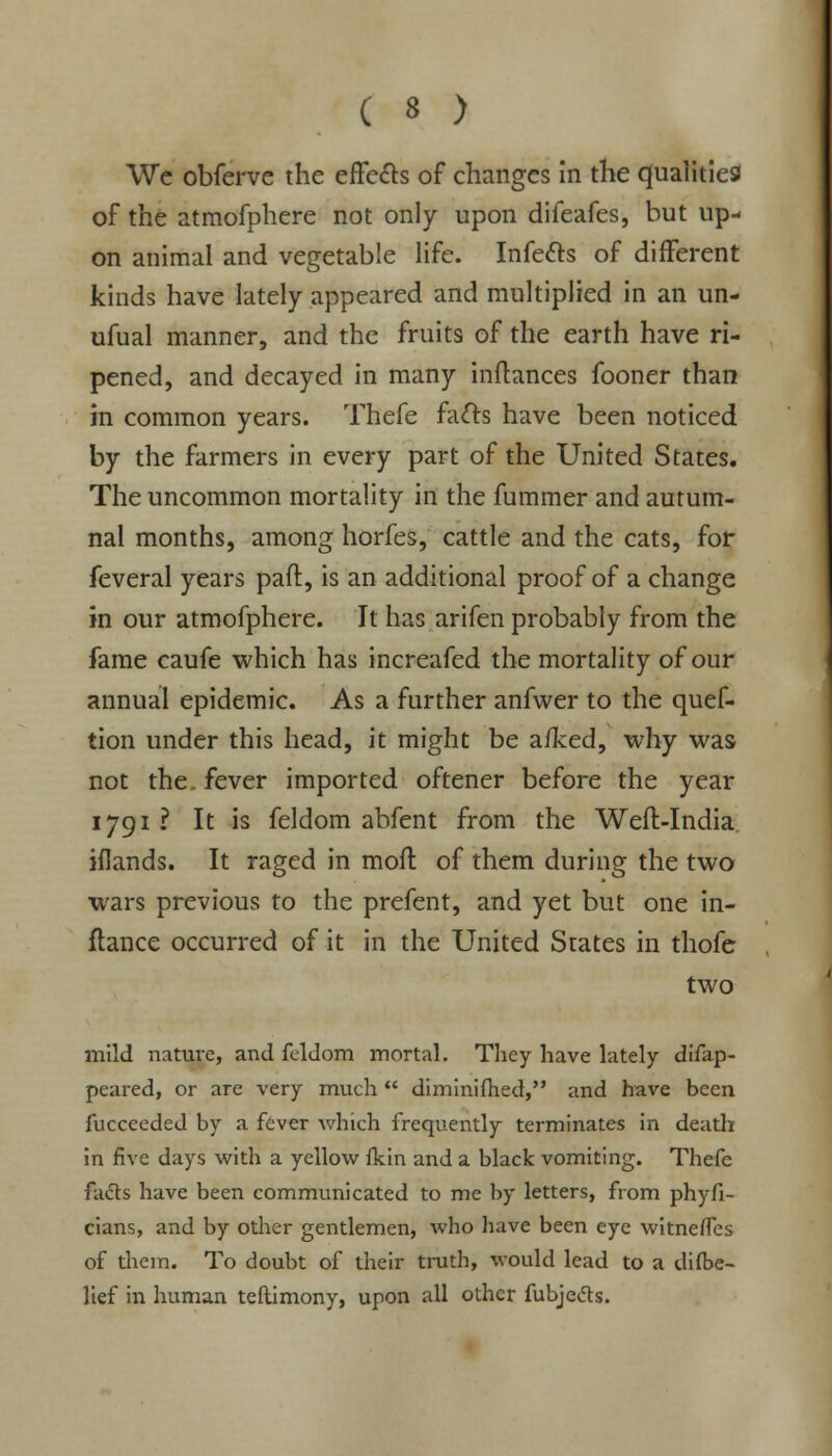 We obferve the effects of changes in the qualities of the atmofphere not only upon difeafes, but up- on animal and vegetable life. Infects of different kinds have lately appeared and multiplied in an un- ufual manner, and the fruits of the earth have ri- pened, and decayed in many inftances fooner than in common years. Thefe facts have been noticed by the farmers in every part of the United States. The uncommon mortality in the fummer and autum- nal months, among horfes, cattle and the cats, for feveral years paft, is an additional proof of a change in our atmofphere. It has arifen probably from the fame caufe which has increafed the mortality of our annual epidemic. As a further anfwer to the quef- tion under this head, it might be a/ked, why was not the. fever imported oftener before the year 1791? It is feldom abfent from the Weft-India iflands. It raged in moft of them during the two wars previous to the prefent, and yet but one in- flance occurred of it in the United States in thofe two mild nature, and feldom mortal. They have lately difap- peared, or are very much  diminifhed, and have been fucceeded by a fever which frequently terminates in death in five days with a yellow fkin and a black vomiting. Thefc facts have been communicated to me by letters, from phyfi- cians, and by other gentlemen, who have been eye witnerfes of them. To doubt of their truth, would lead to a disbe- lief in human teftimony, upon all other fubjeds.