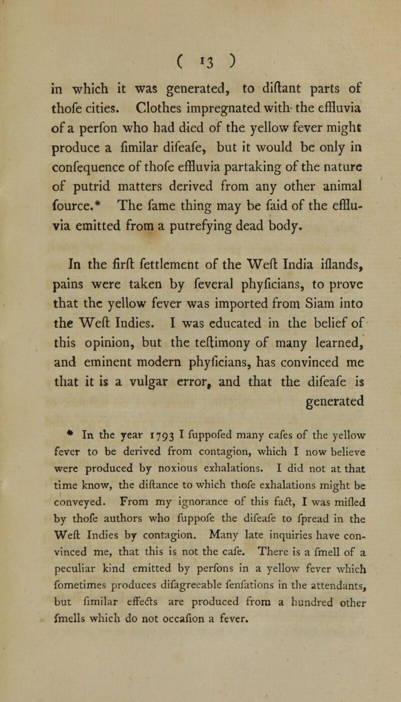 in which it was generated, to diftant parts of thofe cities. Clothes impregnated with- the effluvia of a perfon who had died of the yellow fever might produce a fimilar difeafe, but it would be only in confequence of thofe effluvia partaking of the nature of putrid matters derived from any other animal fource.* The fame thing may be faid of the efflu- via emitted from a putrefying dead body. In the firft fettlement of the Weft: India iflands, pains were taken by feveral phyficians, to prove that the yellow fever was imported from Siam into the Weft Indies. I was educated in the belief of this opinion, but the teftimony of many learned, and eminent modern phyficians, has convinced me that it is a vulgar error, and that the difeafe is generated * In the year 1793 I fuppofed many cafes of the yellow fever to be derived from contagion, which I now believe were produced by noxious exhalations. I did not at that time know, the diftance to which thofe exhalations might be conveyed. From my ignorance of this faft, I was mifled by thofe authors who fuppofe the difeafe to fpread in the Weft Indies by contagion. Many late inquiries have con- vinced me, that this is not the cafe. There is a fmell of a peculiar kind emitted by perfons in a yellow fever which fometimes produces difagreeable fenfations in the attendants, but fimilar effects are produced from a hundred other fmells which do not occafion a fever.