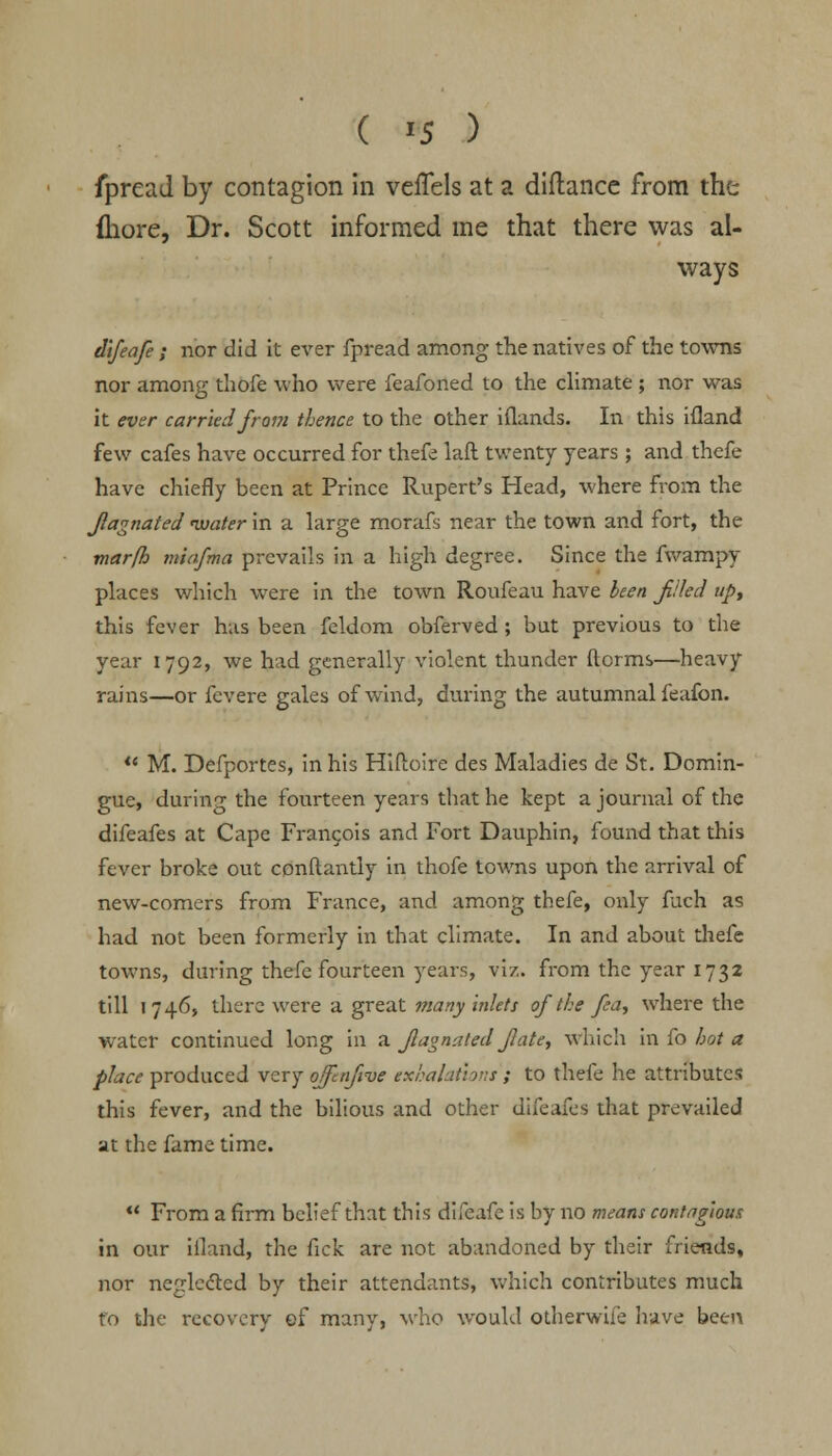 fpread by contagion in veffels at a diftance from the fliore, Dr. Scott informed me that there was al- ways difeafe ; nor did it ever fpread among the natives of the towns nor among thofe who were feafoned to the climate ; nor was it ever carried from thence to the other iflands. In this ifland few cafes have occurred for thefe lafl twenty years ; and thefe have chiefly been at Prince Rupert's Head, where from the Jiagnated ivater in a large morafs near the town and fort, the marfh miafma prevails in a high degree. Since the fwampy places which were in the town Roufeau have been filed up, this fever has been feldom obferved; but previous to the year 1792, we had generally violent thunder dorms—heavy rains—or fcvere gales of wind, during the autumnal feafon. M. Defportes, in his Hiftoire des Maladies de St. Domin- gue, during the fourteen years that he kept a journal of the difeafes at Cape Francois and Fort Dauphin, found that this fever broke out conftantly in thofe towns upon the arrival of new-comers from France, and among thefe, only fuch as had not been formerly in that climate. In and about thefe towns, during thefe fourteen years, viz. from the year 1732 till 1746, there were a great many inlets of the fea, where the water continued long in a Jlagnated Jlate, which in fo hot a place produced very ojfnfive exhalations ; to thefe he attributes this fever, and the bilious and other difeafes that prevailed at the fame time. ** From a firm belief that this difeafe is by no means contagious in our ifland, the fick are not abandoned by their friends, nor neglected by their attendants, which contributes much fo the recovery ef many, who would otherwife have been