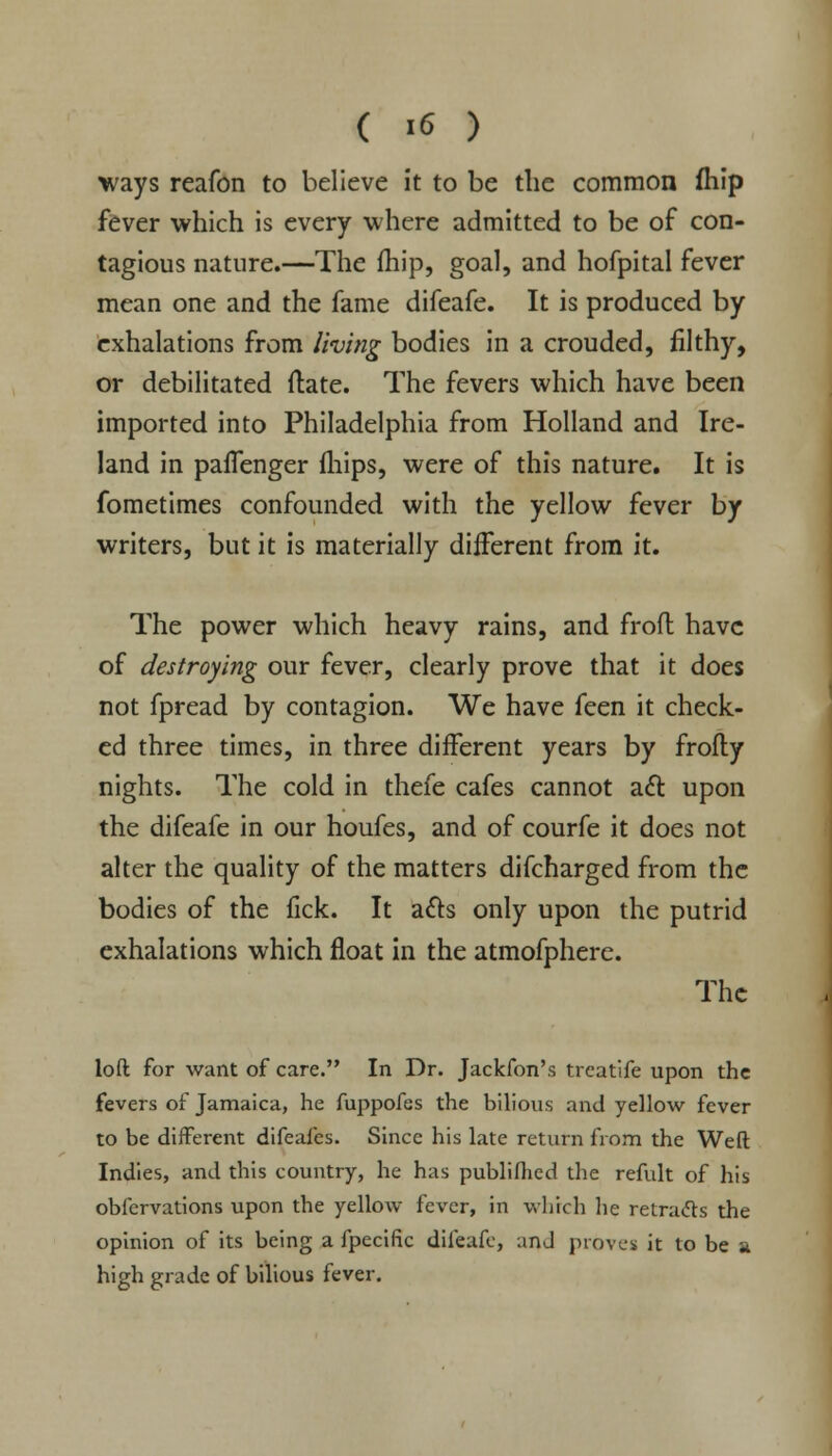 ( >6 ) ways reafon to believe it to be the common fhip fever which is every where admitted to be of con- tagious nature.—The fhip, goal, and hofpital fever mean one and the fame difeafe. It is produced by exhalations from living bodies in a crouded, filthy, or debilitated ftate. The fevers which have been imported into Philadelphia from Holland and Ire- land in paflenger fhips, were of this nature. It is fometimes confounded with the yellow fever by writers, but it is materially different from it. The power which heavy rains, and froft have of destroying our fever, clearly prove that it does not fpread by contagion. We have feen it check- ed three times, in three different years by frofty nights. The cold in thefe cafes cannot aft upon the difeafe in our houfes, and of courfe it does not alter the quality of the matters difcharged from the bodies of the fick. It acts only upon the putrid exhalations which float in the atmofphere. The loft for want of care. In Dr. Jackfon's treatife upon the fevers of Jamaica, he fuppofes the bilious and yellow fever to be different difeafes. Since his late return from the Weft Indies, and this country, he has publifhed die refult of his obfervations upon the yellow fever, in which he retracts the opinion of its being a fpecific difeafe, anJ proves it to be a high grade of bilious fever.