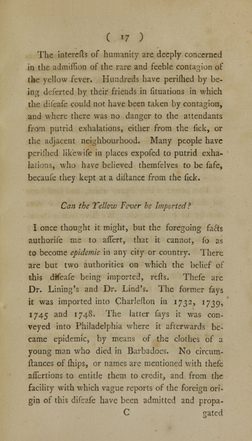 The interefts of humanity are deeply concerned in the admiiTion of the rare and feeble contagion of the yellow fever. Hundreds have perifhed by be- ing dcferted by their friends in fituations in which the difeafe could not have been taken by contagion, and where there was no danger to the attendants from putrid exhalations, either from the fick, or the adjacent neighbourhood. Many people have periined likewife in places expofed to putrid exha- lations, who have believed themfelves to be fafe, becaufe they kept at a diflance from the fick. Can the Yellow Fever be Imported? I once thought it might, but the foregoing fa&s authorife rne to affert, that it cannot, (o as to become epidemic in any city or country. There are but two authorities on which the belief of this dffeafe being imported, refls. Thefe arc Dr. Lining's and Dr. Lind's. The former fays it was imported into Charleflon in 1732, 1739, 1745 and 1748. The latter fays it was con- veyed into Philadelphia where it afterwards be- came epidemic, by means of the clothes of a young man who died in Barbadocs. No circum- fiances of {hips, or names are mentioned with thefe afTertions to entitle them to credit, and. from the facility with which vague reports of the foreign ori- gin of this difeafe have been admitted and propa- C r^ated