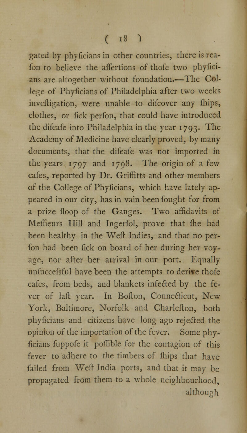 gated by phyficians in other countries, there is rea- fon to believe the aiTertions of thofe two phyfici- ans are altogether without foundation.—The Col- lege of Phyficians of Philadelphia after two weeks investigation, were unable to difcover any fhips, clothes, or fick perfon, that could have introduced the difeafe into Philadelphia in the year 1793. The Academy of Medicine have clearly proved, by many documents, that the difeafe was not imported in the years 1797 and 1798. The origin of a few cafes, reported by Dr. Griffitts and other members of the College of Phyficians, which have lately ap- peared in our city, has in vain been fought for from a prize floop of the Ganges. Two affidavits of MefTieurs Hill and Ingerfol, prove that file had been healthy in the Weil Indies, and that no per- fon had been fick on board of her during her voy- age, nor after her arrival in our port. Equally unfuccefsful have been the attempts to derive thofe cafes, from beds, and blankets infected by the fe- ver of laft year. In Boflon, Connecticut, New York, Baltimore, Norfolk and Charlefton, both phyficians and citizens have long ago rejected the opinion of the importation of the fever. Some phy- ficians fuppofe it poffible for the contagion of this fever to adhere to the timbers of fhips that have failed from Wed India ports, and that it may be propagated from them to a whole neighbourhood, although