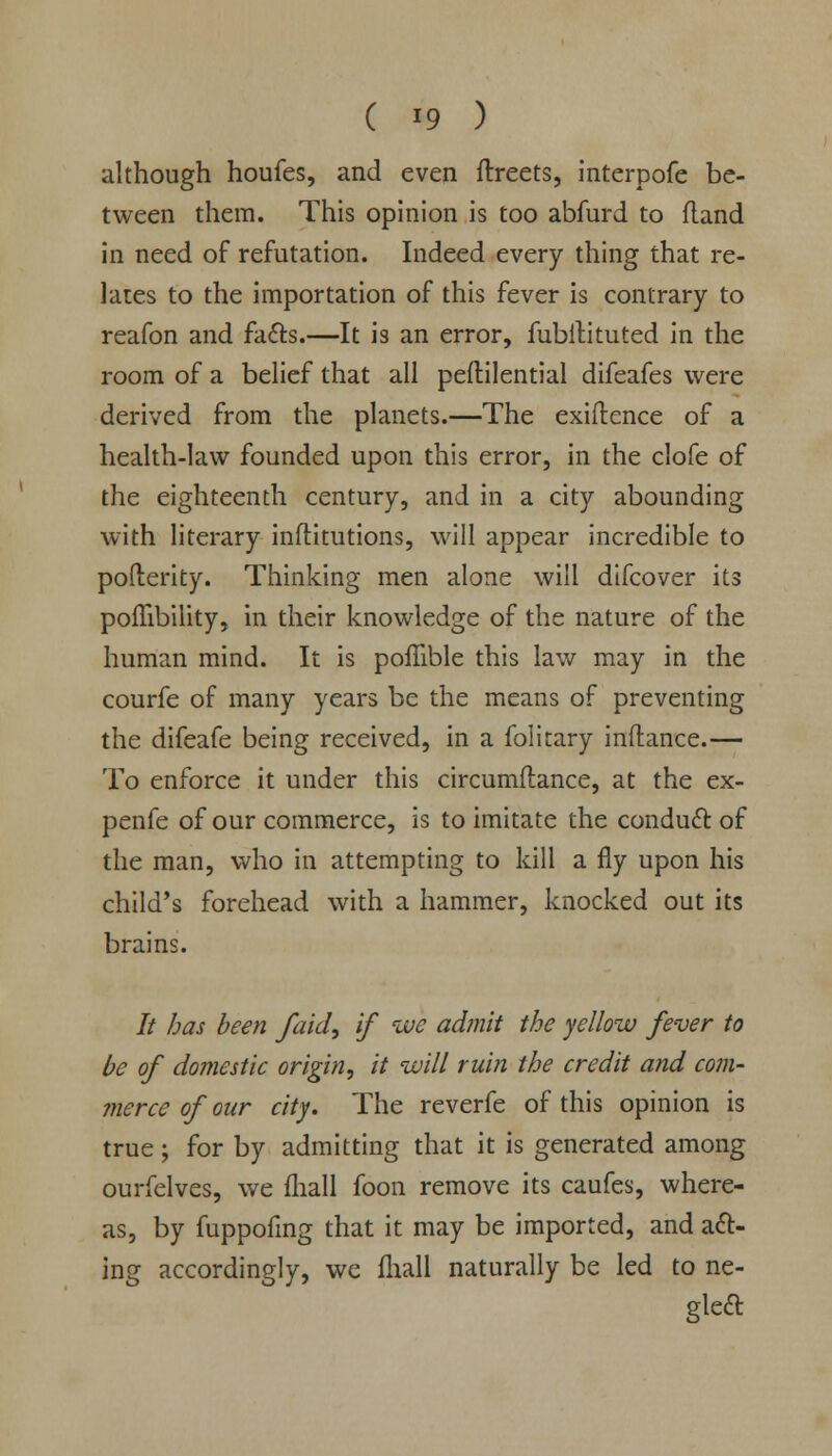 although houfes, and even ftreets, interpofe be- tween them. This opinion is too abfurd to fland in need of refutation. Indeed every thing that re- lates to the importation of this fever is contrary to reafon and fa&s.—It is an error, fubitituted in the room of a belief that all peftilential difeafes were derived from the planets.—The exigence of a health-law founded upon this error, in the clofe of the eighteenth century, and in a city abounding with literary inflitutions, will appear incredible to pofterity. Thinking men alone will difcover its poflibility, in their knowledge of the nature of the human mind. It is poffible this law may in the courfe of many years be the means of preventing the difeafe being received, in a folitary inftance.— To enforce it under this circumftance, at the ex- penfe of our commerce, is to imitate the conduct of the man, who in attempting to kill a fly upon his child's forehead with a hammer, knocked out its brains. It has been /aid, if we admit the yellow fever to be of domestic origin, it will ruin the credit and com- merce of our city. The reverfe of this opinion is true; for by admitting that it is generated among ourfelves, we fhall foon remove its caufes, where- as, by fuppofing that it may be imported, and act- ing accordingly, we fhall naturally be led to ne- gleft