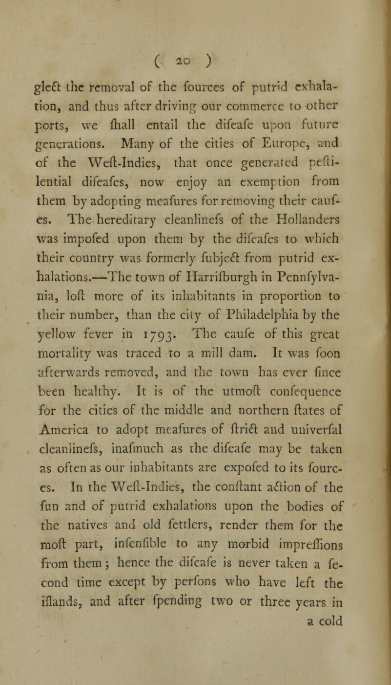 gleet, the removal of the fources of putrid exhala- tion, and thus after driving our commerce to other ports, we {hall entail the difeafc upon future generations. Many of the cities of Europe, and of the Weft-Indies, that once generated pefti- lential difeafes, now enjoy an exemption from them by adopting meafures for removing their cauf- es. The hereditary cleanlinefs of the Hollanders was impofed upon them by the difeafes to which their country was formerly fubjecl: from putrid ex- halations.—The town of Harrifburgh in Pennfylva- nia, loft more of its inhabitants in proportion to their number, than the city of Philadelphia by the yellow fever in 1793. The caufe of this great mortality was traced to a mill dam. It was foon afterwards removed, and the town has ever fince been healthy. It is of the utmoft confequence for the cities of the middle and northern Mates of America to adopt meafures of ftricl and univerfal cleanlinefs, inafmuch as the difeafe may be taken as often as our inhabitants are expofed to its fourc- es. In the Weft-Indies, the conftant action of the fun and of putrid exhalations upon the bodies of the natives and old fettlers, render them for the moft part, infenfible to any morbid impreffions from them j hence the difeafe is never taken a fe- cond time except by perfons who have left the iflands, and after fpending two or three years in a cold
