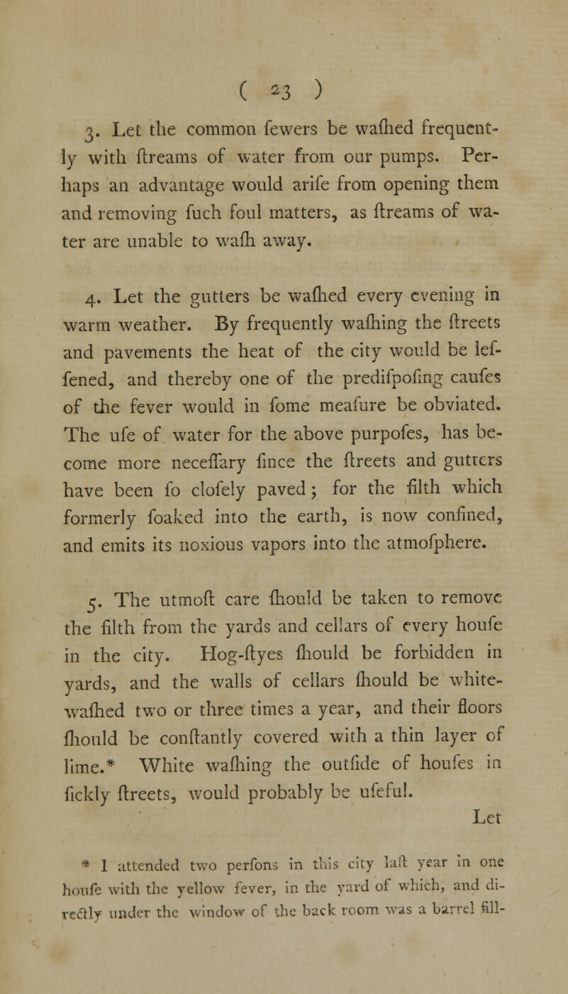 ( *3 ) 3» Let the common fewers be warned frequent- ly with dreams of water from our pumps. Per- haps an advantage would arife from opening them and removing fuch foul matters, as ftreams of wa- ter are unable to wafh away. 4. Let the gutters be wafhed every evening in warm weather. By frequently warning the ftreets and pavements the heat of the city would be lef- fened, and thereby one of the predifpofing caufes of the fever would in fome meafure be obviated. The ufe of water for the above purpofes, has be- come more neceffary fince the ftreets and gutters have been fo clofely paved ; for the filth which formerly foaked into the earth, is now confined, and emits its noxious vapors into the atmofphere. 5. The utmoft care mould be taken to remove the filth from the yards and cellars of every houfe in the city. Hog-flyes fhould be forbidden in yards, and the walls of cellars fhould be white- wafhed two or three times a year, and their floors fhould be conftantly covered with a thin layer of lime.* White warning the outfide of houfes in fickly ftreets, would probably be ufcful. Let * 1 attended two perfons in this city laft year in one houfe with the yellow fever, in the yard of which, and di- rectly under the window of the back room was a barrel fill-