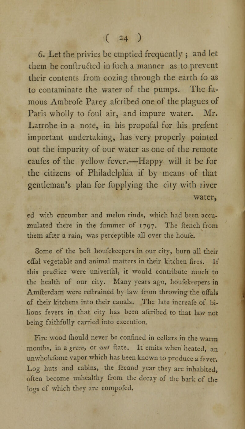 6. Let the privies be emptied frequently ; and let them be conftrucled in fuch a manner as to prevent their contents from oozing through the earth fo as to contaminate the water of the pumps. The fa- mous Ambrofe Parey afcribed one of the plagues of Paris wholly to foul air, and impure water. Mr. Latrobe in a note, in his propofal for his prefent important undertaking, has very properly pointed out the impurity of our water as one of the remote caufes of the yellow fever.—Happy will it be for the citizens of Philadelphia if by means of that gentleman's plan for fupplying the city with river water, ed with cucumber and melon rinds, which had been accu- mulated there in the fummer of 1797. The flench from them after a rain, was perceptible all over the houfe. Some of the beft houfekeepers in our city, burn all their offal vegetable and animal matters in their kitchen fires. If this practice were univerfal, it would contribute much to the health of our city. Many years ago, houfekeepers in Amfterdam were reftrained by lav/ from throwing the offals of their kitchens into their canals. The late increafe of bi- lious fevers in that city has been afcribed to that law not being faithfully carried into execution. Fire wood fhould never be confined in cellars in the warm months, in a green, or <wet ftate. It emits when heated, an unwholefome vapor which has been known to produce a fever. Log huts and cabins, the fecond year they are inhabited, often become unhealthy from the decay of the bark of the Iocs of which they are compofed.