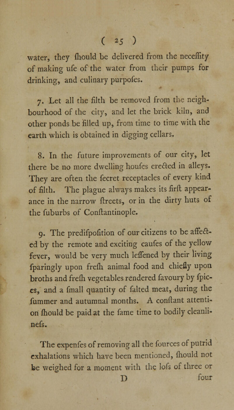 ( *5 ) water, they fhould be delivered from the neceffity of making ufe of the water from their pumps for drinking, and culinary purpofes. 7. Let all the filth be removed from the neigh- bourhood of the city, and let the brick kiln, and other ponds be filled up, from time to time with the earth which is obtained in digging cellars. 8. In the future improvements of our city, let there be no more dwelling houfes eredled in alleys. They are often the fecret receptacles of every kind of filth. The plague always makes its firft appear- ance in the narrow ftreets, or in the dirty huts of the fuburbs of Conftantinople. 9. The predifpofition of our citizens to be affect- ed by the remote and exciting caufes of the yellow fever, would be very much kffened by their living fparingly upon frefh animal food and chiefly upon broths and frefh vegetables rendered favoury by fpic- es, and a fmall quantity of faked meat, during the fummer and autumnal months. A conflant attenti- on fhould be paid at the fame time to bodily cleanli- nefs. The expenfes of removing all the fources of putrid exhalations which have been mentioned, fhould not be weighed for a moment with the lofs of three or D four