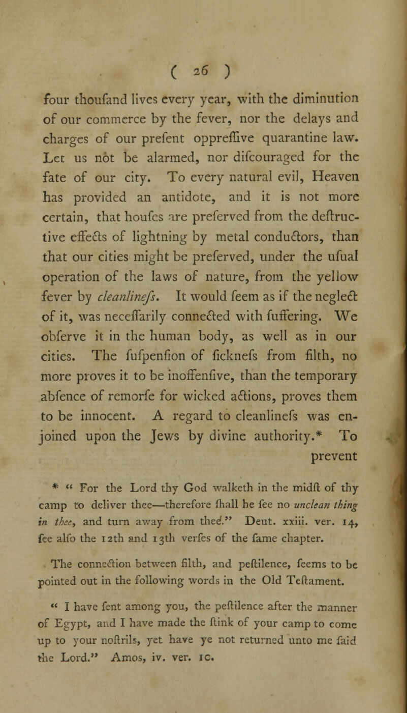 ( ^6 ) four thoufand lives every year, with the diminution of our commerce by the fever, nor the delays and charges of our prefent oppreffive quarantine law. Let us not be alarmed, nor difcouraged for the fate of our city. To every natural evil, Heaven has provided an antidote, and it is not more certain, that houfcs are preferved from the deftruc- tive effects of lightning by metal conductors, than that our cities might be preferved, under the ufual operation of the laws of nature, from the yellow fever by cleanlinefs. It would feem as if the neglect of it, was neceffarily connected with fullering. We obferve it in the human body, as well as in our cities. The fufpenflon of ficknefs from filth, no more proves it to be inoffenfive, than the temporary abfence of remorfe for wicked actions, proves them to be innocent. A regard to cleanlinefs was en- joined upon the Jews by divine authority.* To prevent *  For the Lord thy God walketh in the midfl of thy camp to deliver thee—therefore (hall he fee no unclean thing in thee, and turn away from thed. Deut. xxiii. ver. 14, fee alio the 12th and 13th verfes of the fame chapter. The connection between filth, and peftilence, feems to be pointed out in the following words in the Old Teftament.  I have fent among you, the peftilence after the manner of Egypt, and I have made the flink of your camp to come up to your noftrils, yet have ye not returned unto mc faid the Lord.'* Amos, iv. ver. ic.