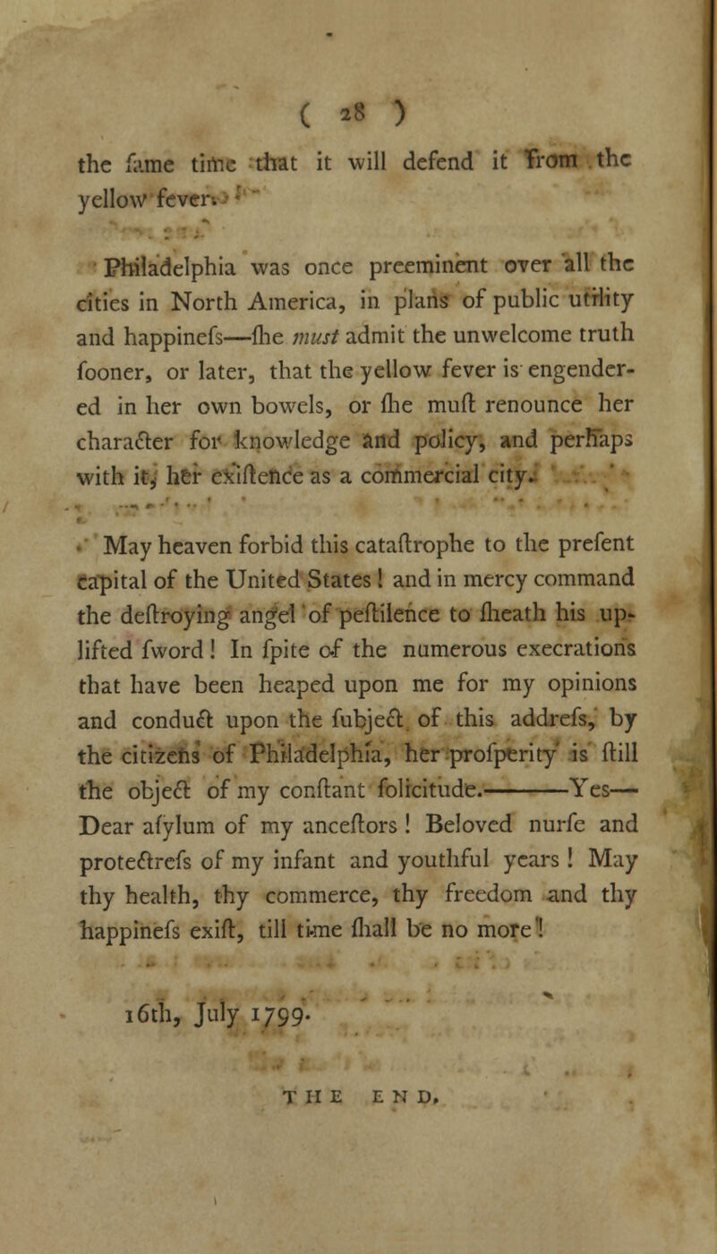 ( *8 ) the fume time that it will defend it Trom the yellow fever. Philadelphia was once preeminent over all the cities in North America, in plans of public utility and happinefs—fhe must admit the unwelcome truth fooner, or later, that the yellow fever is engender- ed in her own bowels, or fhe mud renounce her character for knowledge and policy, and perhaps with ilj her ex'iftence as a commercial city. May heaven forbid this cataftrophe to the prefent capital of the United States! and in mercy command the deftroying angel of peftilence to fheath his up? lifted fword! In fpite of the numerous execrations that have been heaped upon me for my opinions and conduct upon the fubjeft of this addrefs, by the citizens of Phila'delphia, her profperity' is ftill the object: of my conftant folicitude. Yes— Dear afylum of my anceftors! Beloved nurfe and protedlrefs of my infant and youthful years! May thy health, thy commerce, thy freedom and thy happinefs exift, till tkne fhall be no more'! 16th, July 1799. THE E N D,