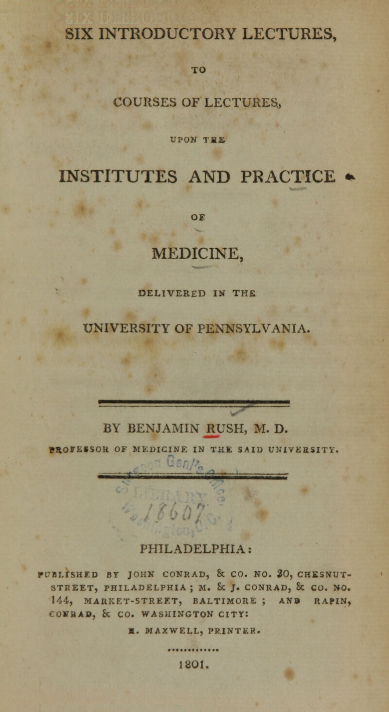 SIX INTRODUCTORY LECTURES, TO COURSES OF LECTURES, UPON THE INSTITUTES AND PRACTICE OF MEDICINE, DELIVERED IN THE UNIVERSITY OF PENNSYLVANIA. ~ ' ■ -;.t~ BY BENJAMIN JUJSH, M. D. FROffESSOR OF MEDICINE IN THE SAID UNIVERSITY, PHILADELPHIA: PITBLISHED BT JOHN CONRAD, & CO. NO. 30, CHESNUT- STREET, PHILADELPHIA ; M. & J. CONRAD, & CO. NO. 144, MARKET-STREET, BALTIMORE ; ANB RAPIN, COVHAB, h CO. WASHINGTON CITT: B. MAXWELL, PRINTER. 1801.