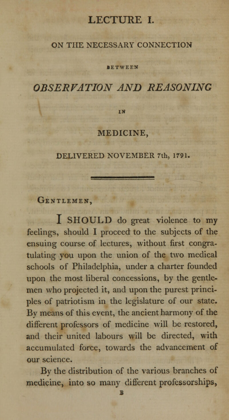 ON THE NECESSARY CONNECTION BETWEEN OBSERVATION AND REASONING IN MEDICINE, DELIVERED NOVEMBER 7th, 1791. Gentlemen, I SHOULD do great violence to my feelings, should I proceed to the subjects of the ensuing course of lectures, without first congra- tulating you upon the union of the two medical schools of Philadelphia, under a charter founded upon the most liberal concessions, by the gentle- men who projected it, and upon the purest princi- ples of patriotism in the legislature of our state. By means of this event, the ancient harmony of the different professors of medicine will be restored, and their united labours will be directed, with accumulated force, towards the advancement of our science. By the distribution of the various branches of medicine, into so many different professorships, s