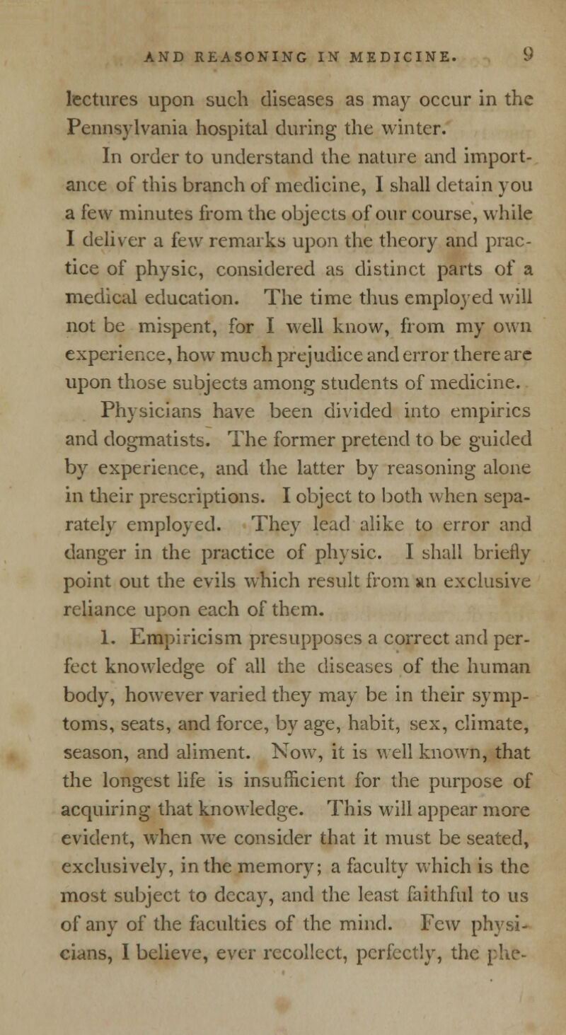 lectures upon such diseases as may occur in the Pennsylvania hospital during the winter. In order to understand the nature and import- ance of this branch of medicine, I shall detain you a few minutes from the objects of our course, while I deliver a few remarks upon the theory and prac- tice of physic, considered as distinct parts of a medical education. The time thus employed will not be mispent, for I well know, from my own experience, how much prejudice and error there are upon those subjects among students of medicine. Physicians have been divided into empirics and dogmatists. The former pretend to be guided by experience, and the latter by reasoning alone in their prescriptions. I object to both when sepa- rately employed. They lead alike to error and danger in the practice of physic. I shall briefly point out the evils which result from an exclusive reliance upon each of them. 1. Empiricism presupposes a correct and per- fect knowledge of all the diseases of the human body, however varied they may be in their symp- toms, seats, and force, by age, habit, sex, climate, season, and aliment. Now, it is well known, that the longest life is insufficient for the purpose of acquiring that knowledge. This will appear more evident, when we consider that it must be seated, exclusively, in the memory; a faculty which is the most subject to decay, and the least faithful to us of any of the faculties of the mind. Few physi- cians, I believe, ever recollect, perfectly, the phfc-