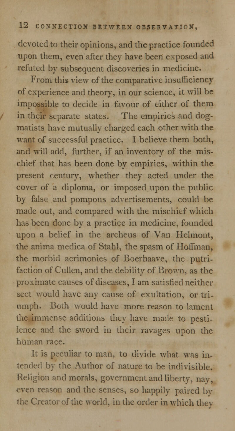 devoted to their opinions, and the practice founded upon them, even after they have been exposed and refuted by subsequent discoveries in medicine. From this view of the comparative insufficiency of experience and theory, in our science, it will be impossible to decide in favour of either of them in their separate states. The empirics and dog- matists have mutually charged each other with the want of successful practice. I believe them both, and will add, further, if an inventory of the mis- chief that has been done by empirics, within the present century, whether they acted under the cover of a diploma, or imposed upon the public by false and pompous advertisements, could be made out, and compared with the mischief which has been done by a practice in medicine, founded upon a belief in the archeus of Van Helmont, the anima medica of Stahl, the spasm of Hoffman, the morbid acrimonies of Boerhaave, the putri- faction of Cullen, and the debility of Brown, as the proximate causes of diseases, I am satisfied neither sect would have any cause of exultation, or tri- umph. Both would have more reason to lament the immense additions they have made to pesti- lence and the sword in their ravages upon the human race. It is peculiar to man, to divide what was in- tended by the Author of nature to be indivisible. Religion and morals, government and liberty, nay, even reason and the senses, so happily paired bv the Creator of the world, in the order in which they