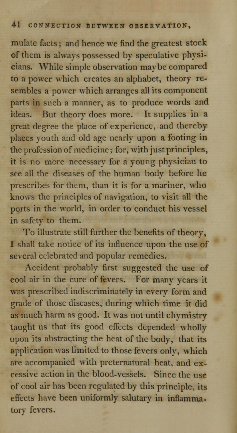 mulate facts; and hence we find the greatest stock of them is always possessed by speculative physi- cians. While simple observation maybe compared to a power which creates an alphabet, theory re- sembles a power which arranges all its component parts in such a manner, as to produce words and ideas. But theory does more. It supplies in a great degree the place of experience, and thereby places youth and old age nearly upon a footing in the profession of medicine; for, with just principles, it is no more necessary for a young physician to see all the diseases of the human body before he prescribes for them, than it is for a mariner, who knows the principles of navigation, to visit all the ports in the world, in order to conduct his vessel in safety to them. To illustrate still further the benefits of theory, I shall take notice of its influence upon the use of several celebrated and popular remedies. Accident probably first suggested the use of cool air in the cure of fevers. For many years it was prescribed indiscriminately in every form and grade of those diseases, during which time it did as much harm as good. It was not until chymistry taught us that its good effects depended wholly upon its abstracting the heat of the body, that its application was limited to those fevers only, which are accompanied with preternatural heat, and ex- cessive action in the blood-vessels. Since the use of cool air has been regulated by this principle, its effects have been uniformly salutary in inflamma- tory fevers.