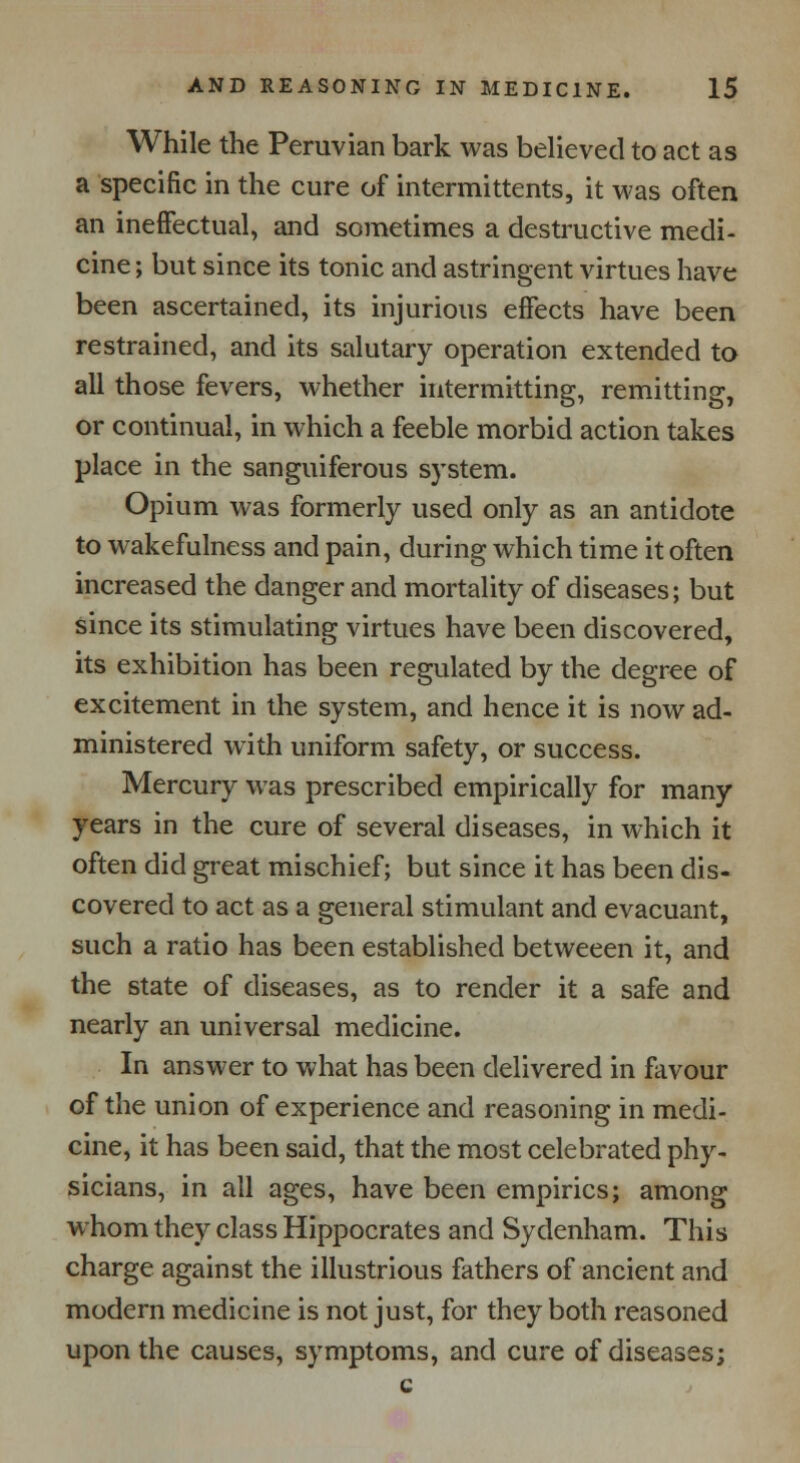 While the Peruvian bark was believed to act as a specific in the cure of intermittents, it was often an ineffectual, and sometimes a destructive medi- cine ; but since its tonic and astringent virtues have been ascertained, its injurious effects have been restrained, and its salutary operation extended to all those fevers, whether intermitting, remitting, or continual, in which a feeble morbid action takes place in the sanguiferous system. Opium was formerly used only as an antidote to wakefulness and pain, during which time it often increased the danger and mortality of diseases; but since its stimulating virtues have been discovered, its exhibition has been regulated by the degree of excitement in the system, and hence it is now ad- ministered with uniform safety, or success. Mercury was prescribed empirically for many years in the cure of several diseases, in which it often did great mischief; but since it has been dis- covered to act as a general stimulant and evacuant, such a ratio has been established betweeen it, and the state of diseases, as to render it a safe and nearly an universal medicine. In answer to what has been delivered in favour of the union of experience and reasoning in medi- cine, it has been said, that the most celebrated phy- sicians, in all ages, have been empirics; among whom they class Hippocrates and Sydenham. This charge against the illustrious fathers of ancient and modern medicine is not just, for they both reasoned upon the causes, symptoms, and cure of diseases;