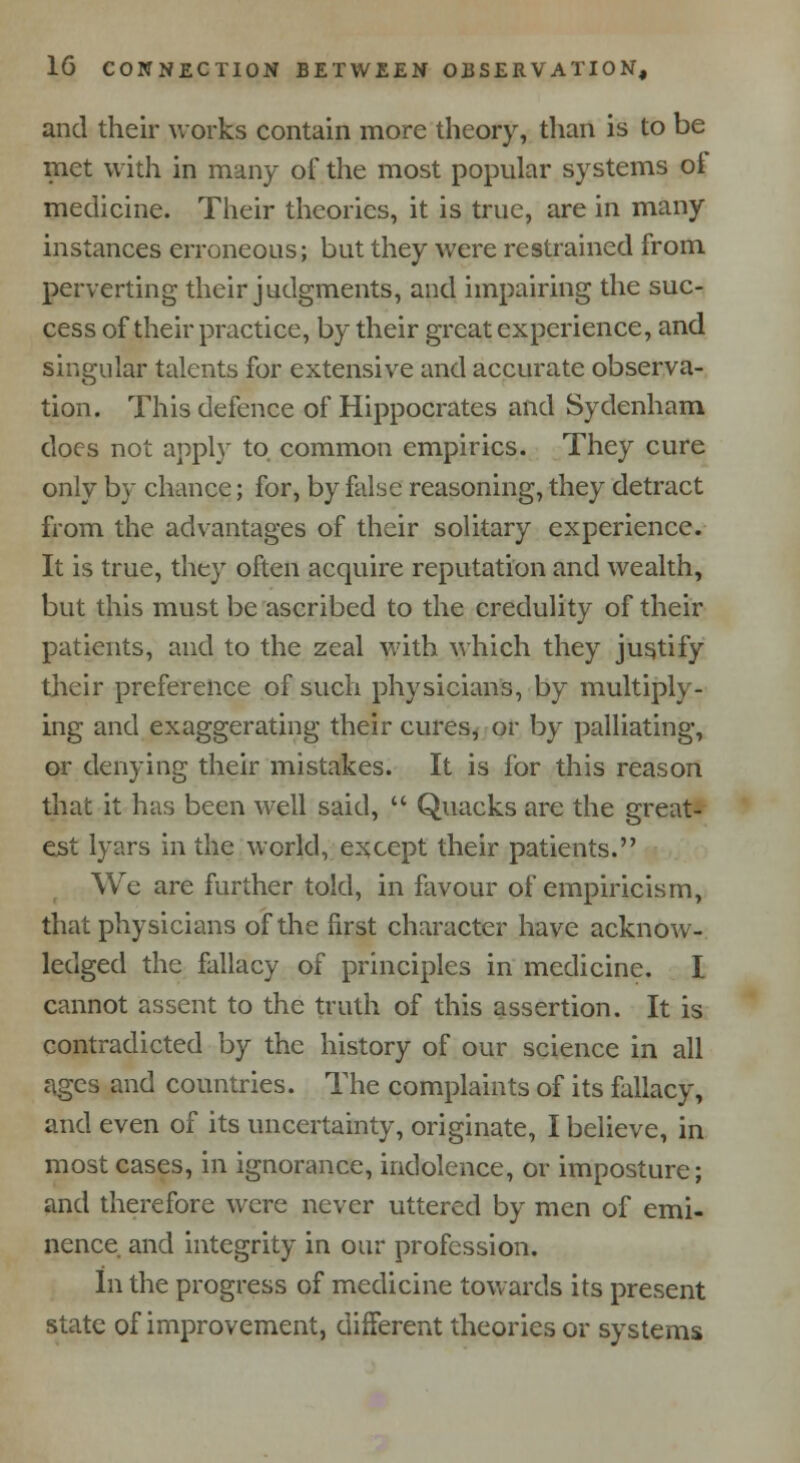 and their works contain more theory, than is to be met with in many of the most popular systems oi medicine. Their theories, it is true, are in many instances erroneous; but they were restrained from perverting their judgments, and impairing the suc- cess of their practice, by their great experience, and singular talents for extensive and accurate observa- tion. This defence of Hippocrates and Sydenham docs not apply to common empirics. They cure only by chance; for, by false reasoning, they detract from the advantages of their solitary experience. It is true, they often acquire reputation and wealth, but this must be ascribed to the credulity of their patients, and to the zeal with which they justify their preference of such physicians, by multiply- ing and exaggerating their cures, or by palliating, or denying their mistakes. It is for this reason that it has been well said,  Quacks are the great- est lyars in the world, except their patients. We are further told, in favour of empiricism, that physicians of the first character have acknow- ledged the fallacy of principles in medicine. I cannot assent to the truth of this assertion. It is contradicted by the history of our science in all ages and countries. The complaints of its fallacy, and even of its uncertainty, originate, I believe, in most cases, in ignorance, indolence, or imposture; and therefore were never uttered by men of emi- nence and integrity in our profession. In the progress of medicine towards its present state of improvement, different theories or systems