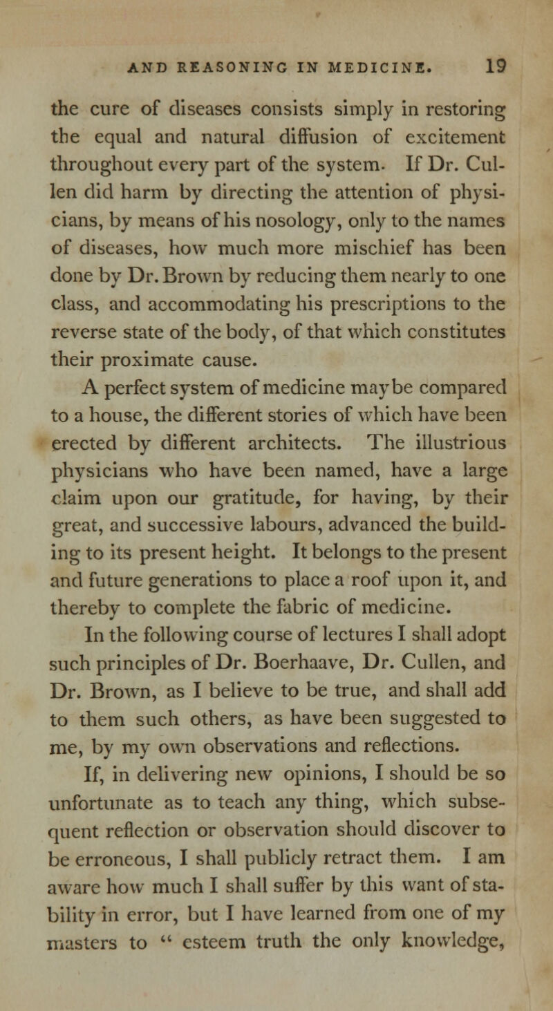 the cure of diseases consists simply in restoring the equal and natural diffusion of excitement throughout every part of the system. If Dr. Cul- len did harm by directing the attention of physi- cians, by means of his nosology, only to the names of diseases, how much more mischief has been done by Dr. Brown by reducing them nearly to one class, and accommodating his prescriptions to the reverse state of the body, of that which constitutes their proximate cause. A perfect system of medicine maybe compared to a house, the different stories of which have been erected by different architects. The illustrious physicians who have been named, have a large claim upon our gratitude, for having, by their great, and successive labours, advanced the build- ing to its present height. It belongs to the present and future generations to place a roof upon it, and thereby to complete the fabric of medicine. In the following course of lectures I shall adopt such principles of Dr. Boerhaave, Dr. Cullen, and Dr. Brown, as I believe to be true, and shall add to them such others, as have been suggested to me, by my own observations and reflections. If, in delivering new opinions, I should be so unfortunate as to teach any thing, which subse- quent reflection or observation should discover to be erroneous, I shall publicly retract them. I am aware how much I shall suffer by this want of sta- bility in error, but I have learned from one of my masters to  esteem truth the only knowledge,