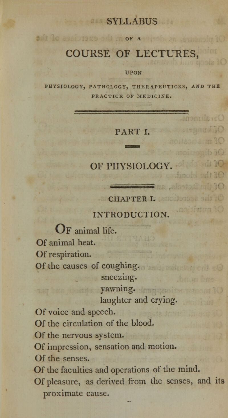 SYLLABUS OF A COURSE OF LECTURES, UPON PHYSIOLOGY, PATHOLOGY, THERAPEUTICKS, AND THE PRACTICE OF MEDICINE. PART I. OF PHYSIOLOGY. CHAPTER I. INTRODUCTION. OF animal life. Of animal heat. Of respiration. Of the causes of coughing. sneezing. yawning. laughter and crying. Of voice and speech. Of the circulation of the blood. Of the nervous system. Of impression, sensation and motion. Of the senses. Of the faculties and operations of the mind. Of pleasure, as derived from the senses, and its proximate cause.