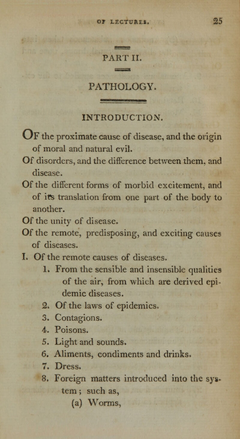 PART II. PATHOLOGY. INTRODUCTION. OF the proximate cause of disease, and the origin of moral and natural evil. Of disorders, and the difference between them, and disease. Of the different forms of morbid excitement, and of its translation from one part of the body to another. Of the unity of disease. Of the remote, predisposing, and exciting causes of diseases. I. Of the remote causes of diseases. 1. From the sensible and insensible qualities of the air, from which are derived epi- demic diseases. 2. Of the laws of epidemics. 3. Contagions. 4. Poisons. 5. Light and sounds. 6. Aliments, condiments and drinks. 7. Dress. 8. Foreign matters introduced into the sys- tem ; such as, (a) Worms,