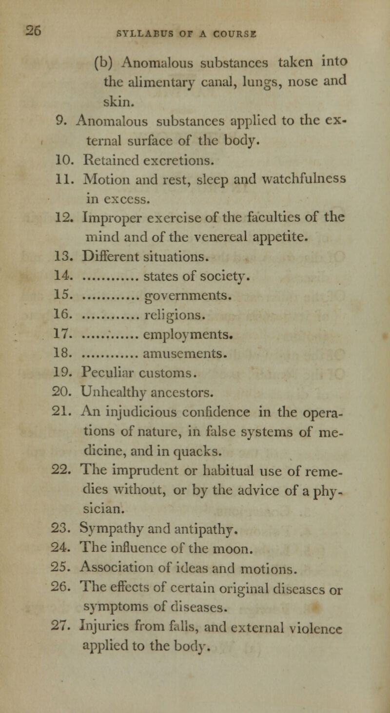 (b) Anomalous substances taken into the alimentary canal, lungs, nose and skin. 9. Anomalous substances applied to the ex- ternal surface of the body. 10. Retained excretions. 11. Motion and rest, sleep and watchfulness in excess. 12. Improper exercise of the faculties of the mind and of the venereal appetite. 13. Different situations. 14 states of society. 15 governments. 16 religions. 17 employments. 18 amusements. 19. Peculiar customs. 20. Unhealthy ancestors. 21. An injudicious confidence in the opera- tions of nature, in false systems of me- dicine, and in quacks. 22. The imprudent or habitual use of reme- dies without, or by the advice of a phy- sician. 23. Sympathy and antipathy. 24. The influence of the moon. 25. Association of ideas and motions. 26. The effects of certain original diseases or symptoms of diseases. 27. Injuries from falls, and external violence applied to the body.
