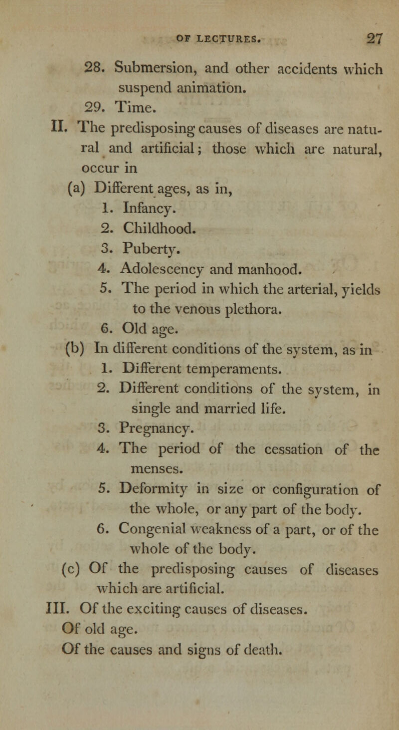 28. Submersion, and other accidents which suspend animation. 29. Time. II. The predisposing causes of diseases are natu- ral and artificial; those which are natural, occur in (a) Different ages, as in, 1. Infancy. 2. Childhood. 3. Puberty. 4. Adolescency and manhood. 5. The period in which the arterial, yields to the venous plethora. 6. Old age. (b) In different conditions of the system, as in 1. Different temperaments. 2. Different conditions of the system, in single and married life. 3. Pregnancy. 4. The period of the cessation of the menses. 5. Deformity in size or configuration of the whole, or any part of the body. 6. Congenial weakness of a part, or of the whole of the body, (c) Of the predisposing causes of diseases which are artificial. III. Of the exciting causes of diseases. Of old age. Of the causes and signs of death.