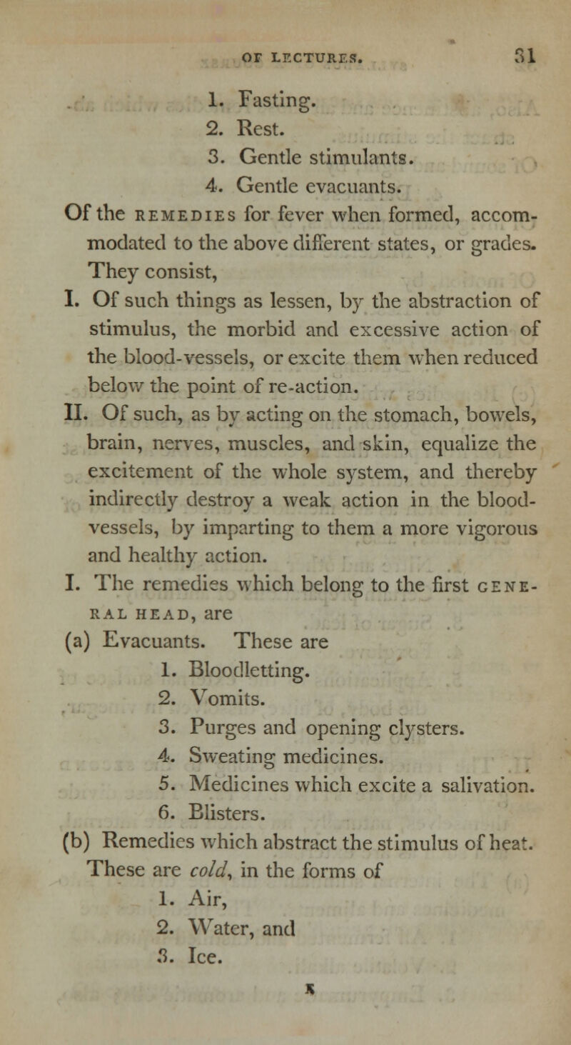 1. Fasting. 2. Rest. 3. Gentle stimulants. 4. Gentle evacuants. Of the remedies for fever when formed, accom- modated to the above different states, or grades. They consist, I. Of such things as lessen, by the abstraction of stimulus, the morbid and excessive action of the blood-vessels, or excite them when reduced below the point of re-action. II. Of such, as by acting on the stomach, bowels, brain, nerves, muscles, and skin, equalize the excitement of the whole system, and thereby indirectly destroy a weak action in the blood- vessels, by imparting to them a more vigorous and healthy action. I. The remedies which belong to the first gene- ral head, are (a) Evacuants. These are 1. Bloodletting. 2. Vomits. 3. Purges and opening clysters. 4. Sweating medicines. 5. Medicines which excite a salivation. 6. Blisters. (b) Remedies which abstract the stimulus of heat. These are cold, in the forms of 1. Air, 2. Water, and 3. Ice.