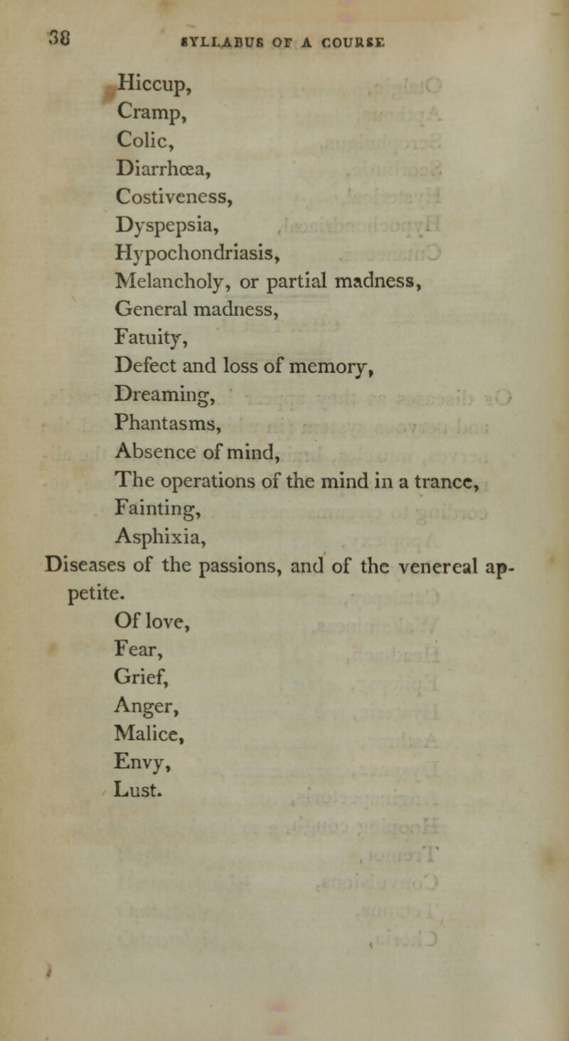 Hiccup, Cramp, Colic, Diarrhoea, Costiveness, Dyspepsia, Hypochondriasis, Melancholy, or partial madness, General madness, Fatuity, Defect and loss of memory, Dreaming, Phantasms, Absence of mind, The operations of the mind in a trance, Fainting, Asphixia, Diseases of the passions, and of the venereal ap- petite. Of love, Fear, Grief, Anger, Malice, Envy, Lust.