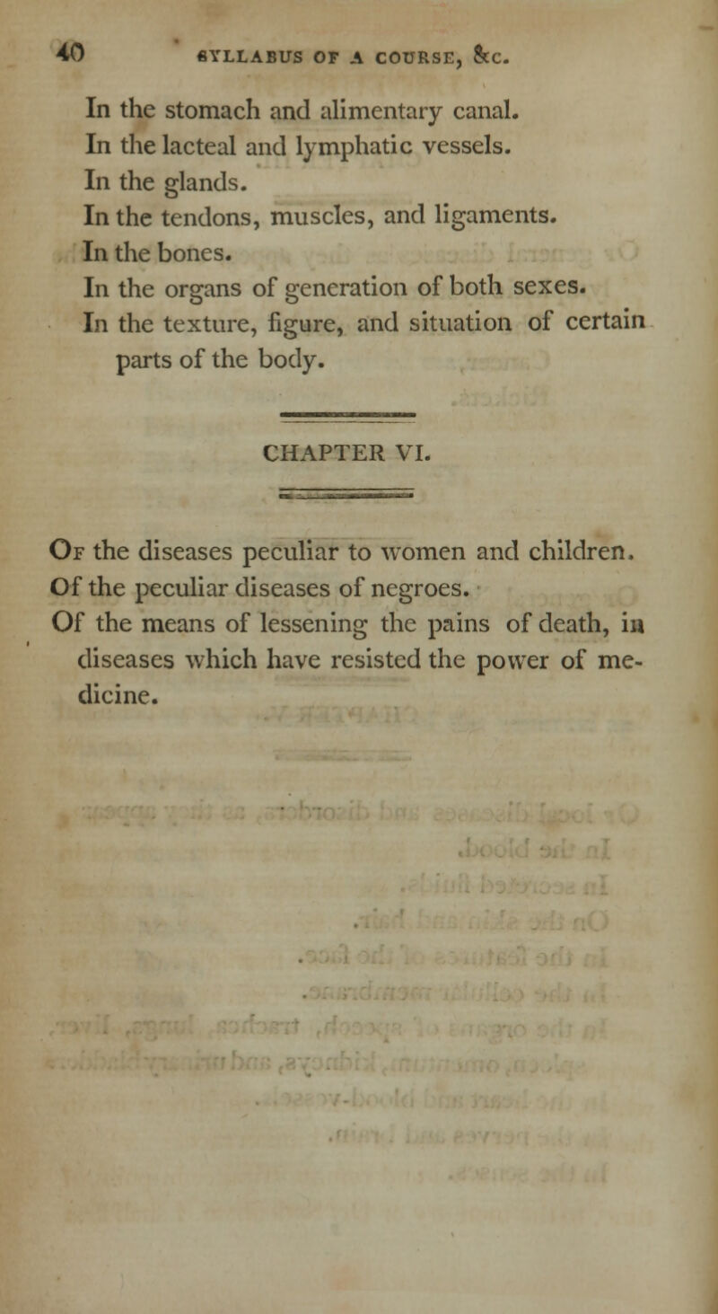 In the stomach and alimentary canal. In the lacteal and lymphatic vessels. In the glands. In the tendons, muscles, and ligaments. In the bones. In the organs of generation of both sexes. In the texture, figure, and situation of certain parts of the body. CHAPTER VI. Of the diseases peculiar to women and children. Of the peculiar diseases of negroes. Of the means of lessening the pains of death, in diseases which have resisted the power of me- dicine.