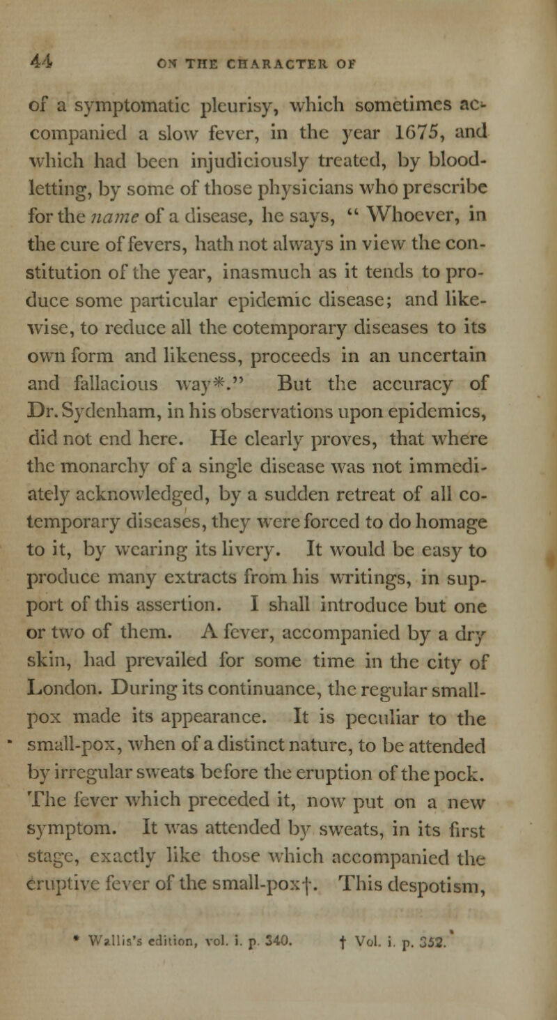 of a symptomatic pleurisy, which sometimes ac- companied a slow fever, in the year 1675, and which had been injudiciously treated, by blood- letting, by some of those physicians who prescribe for the name of a disease, he says,  Whoever, in the cure of fevers, hath not always in view the con- stitution of the year, inasmuch as it tends to pro- duce some particular epidemic disease; and like- wise, to reduce all the cotemporary diseases to its own form and likeness, proceeds in an uncertain and fallacious way*. But the accuracy of Dr. Sydenham, in his observations upon epidemics, did not end here. He clearly proves, that where the monarchy of a single disease was not immedi- ately acknowledged, by a sudden retreat of all co- temporary diseases, they were forced to do homage to it, by wearing its livery. It would be easy to produce many extracts from his writings, in sup- port of this assertion. I shall introduce but one or two of them. A fever, accompanied by a dry skin, had prevailed for some time in the city of London. During its continuance, the regular small- pox made its appearance. It is peculiar to the small-pox, when of a distinct nature, to be attended by irregular sweats before the eruption of the pock. The fever which preceded it, now put on a new symptom. It was attended by sweats, in its first stage, exactly like those which accompanied the eruptive fever of the small-poxf. This despotism, * Wallis's edition, vol. i. p. S40. f Vol. i. p. 352.