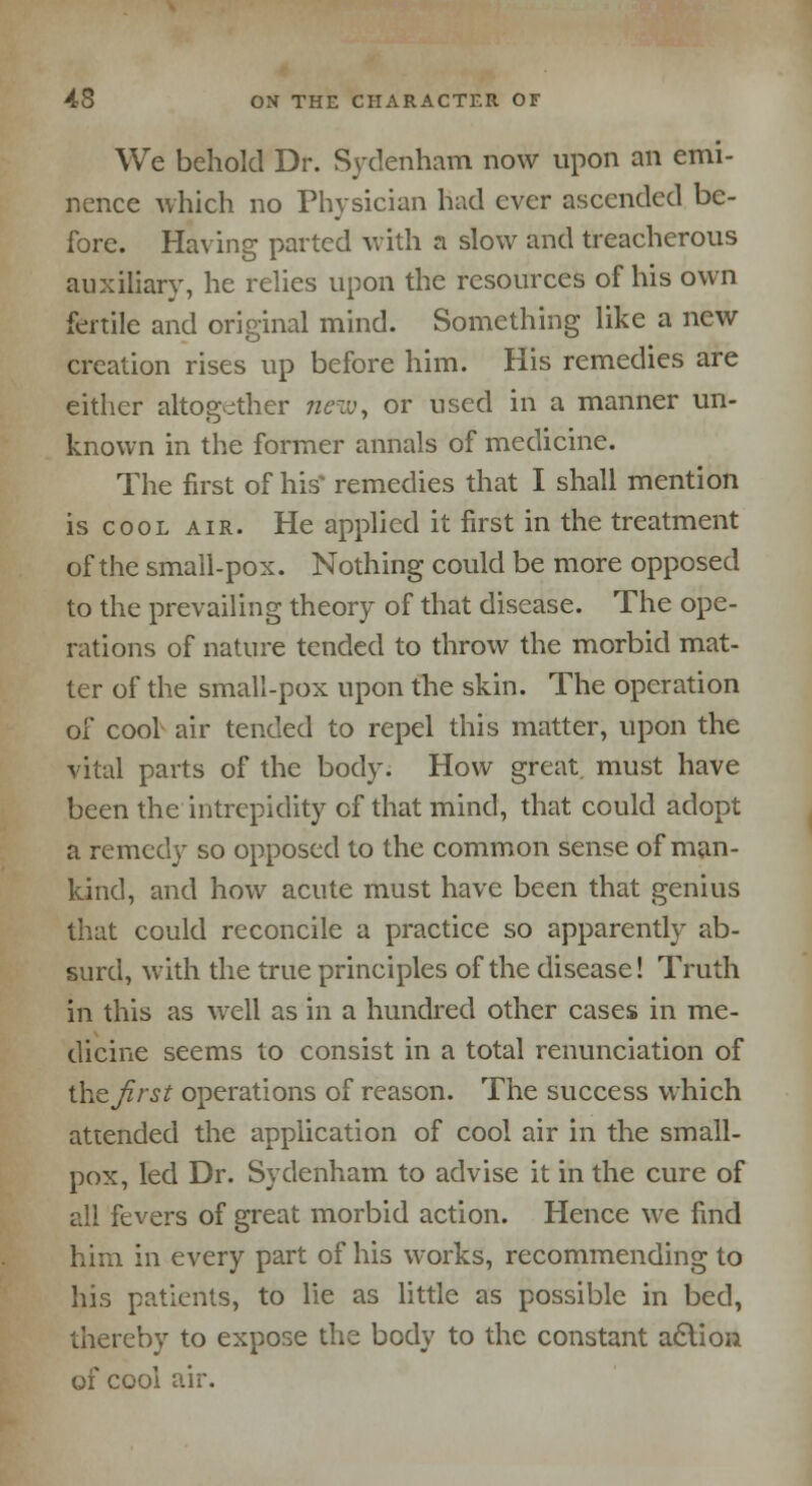 We behold Dr. Sydenham now upon an emi- nence which no Physician had ever ascended be- fore. Having parted with a slow and treacherous auxiliary, he relies upon the resources of his own fertile and original mind. Something like a new creation rises up before him. His remedies are either altogether new, or used in a manner un- known in the former annals of medicine. The first of his' remedies that I shall mention is cool air. He applied it first in the treatment of the small-pox. Nothing could be more opposed to the prevailing theory of that disease. The ope- rations of nature tended to throw the morbid mat- ter of the small-pox upon the skin. The operation of cool air tended to repel this matter, upon the vital parts of the body. How great must have been the intrepidity of that mind, that could adopt a remedy so opposed to the common sense of man- kind, and how acute must have been that genius that could reconcile a practice so apparently ab- surd, with the true principles of the disease! Truth in this as well as in a hundred other cases in me- dicine seems to consist in a total renunciation of the Jlrst operations of reason. The success which attended the application of cool air in the small- pox, led Dr. Sydenham to advise it in the cure of all fevers of great morbid action. Hence we find him in every part of his works, recommending to his patients, to lie as little as possible in bed, thereby to expose the body to the constant action of cool air.