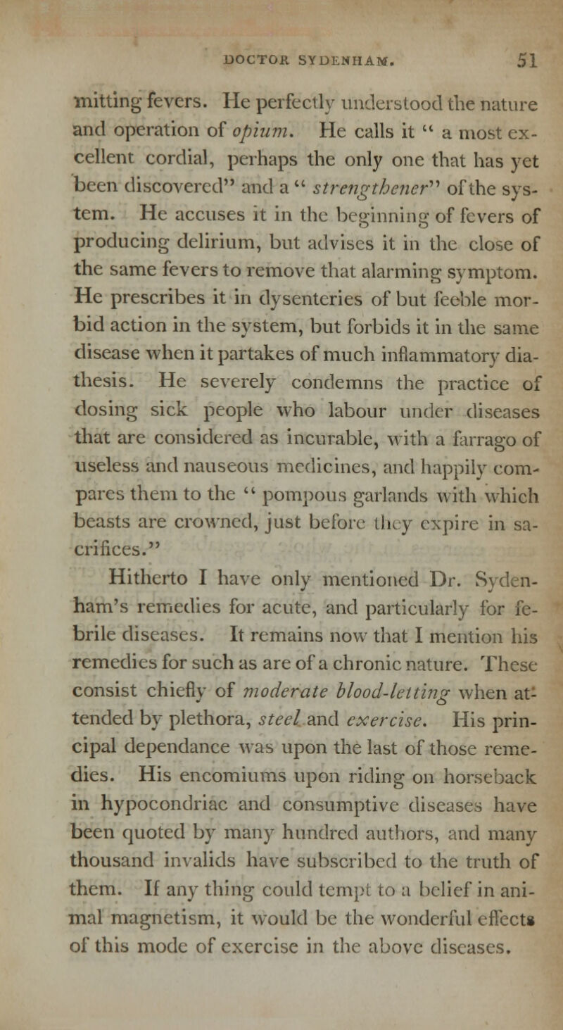 mining fevers. He perfectly understood the nature and operation of opium. He calls it  a most ex- cellent cordial, perhaps the only one that has yet been discovered and a  strength ener of the sys- tem. He accuses it in the beginning of fevers of producing delirium, but advises it in the close of the same fevers to remove that alarming symptom. He prescribes it in dysenteries of but feeble mor- bid action in the system, but forbids it in the same disease when it partakes of much inflammatory dia- thesis. He severely condemns the practice of dosing sick people who labour under diseases that are considered as incurable, with a farrago of useless and nauseous medicines, and happily com- pares them to the  pompous garlands with which beasts are crowned, just before they expire in sa- crifices. Hitherto I have only mentioned Dr. Syden- ham's remedies for acute, and particularly for fe- brile diseases. It remains now that I mention his remedies for such as are of a chronic nature. These consist chiefly of moderate blood-letting when at- tended by plethora, steel.and exercise. His prin- cipal dependance was upon the last of those reme- dies. His encomiums upon riding on horseback in hypocondriac and consumptive diseases have been quoted by many hundred authors, and many thousand invalids have subscribed to the truth of them. If any thing could tempt to a belief in ani- mal magnetism, it would be the wonderful effects of this mode of exercise in the above diseases.