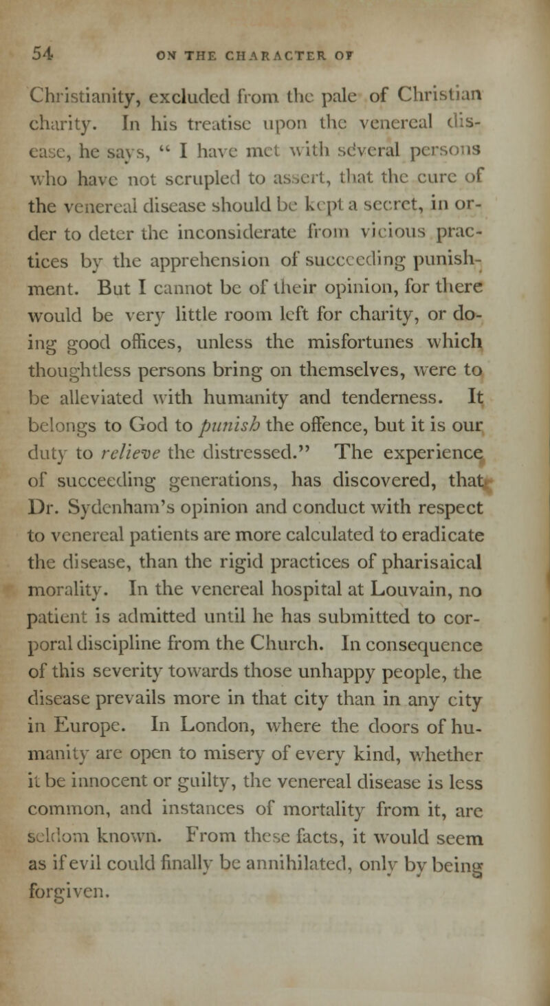 Christianity, excluded from the pale of Christian charity. In his treatise upon the venereal dis- ease, he says,  I have met with several persons who have not scrupled to assert, that the cure of the venereal disease should be kept a secret, in or- der to deter the inconsiderate from vicious prac- tices by the apprehension of succeeding punish- ment. But I cannot be of their opinion, for there would be very little room left for charity, or do- ing good offices, unless the misfortunes which thoughtless persons bring on themselves, were to be alleviated with humanity and tenderness. It belongs to God to punish the offence, but it is our duty to relieve the distressed. The experience of succeeding generations, has discovered, that Dr. Sydenham's opinion and conduct with respect to venereal patients are more calculated to eradicate the disease, than the rigid practices of pharisaical morality. In the venereal hospital at Louvain, no patient is admitted until he has submitted to cor- poral discipline from the Church. In consequence of this severity towards those unhappy people, the disease prevails more in that city than in any city in Europe. In London, where the doors of hu- manity are open to misery of every kind, whether it be innocent or guilty, the venereal disease is less common, and instances of mortality from it, are seldom known. From these facts, it would seem as if evil could finally be annihilated, only by being forgiven.
