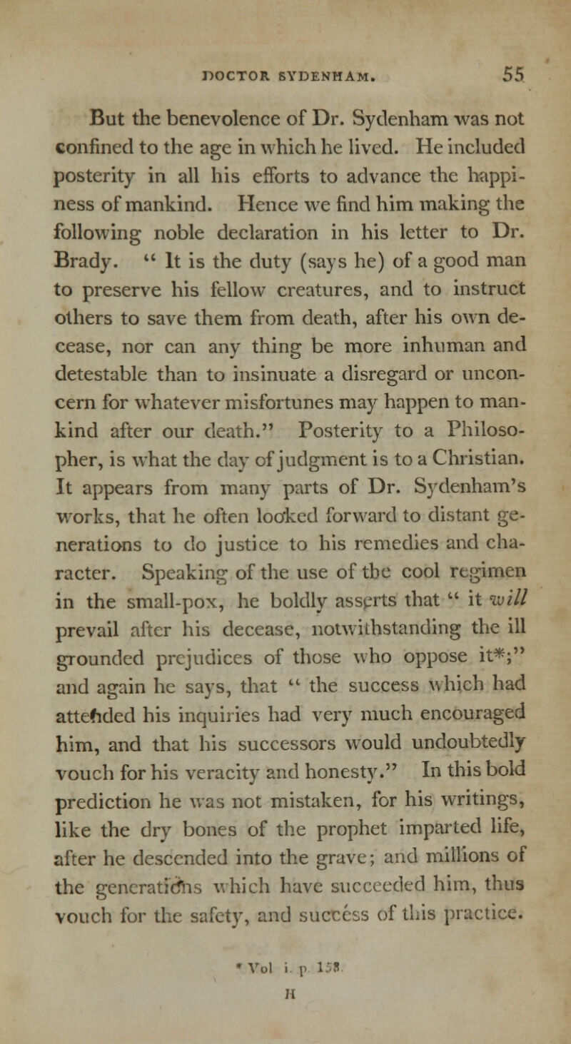 But the benevolence of Dr. Sydenham was not confined to the age in which he lived. He included posterity in all his efforts to advance the happi- ness of mankind. Hence we find him making the following noble declaration in his letter to Dr. Brady.  It is the duty (says he) of a good man to preserve his fellow creatures, and to instruct others to save them from death, after his own de- cease, nor can any thing be more inhuman and detestable than to insinuate a disregard or uncon- cern for whatever misfortunes may happen to man- kind after our death. Posterity to a Philoso- pher, is what the day of judgment is to a Christian. It appears from many parts of Dr. Sydenham's works, that he often looked forward to distant ge- nerations to do justice to his remedies and cha- racter. Speaking of the use of tbe cool regimen in the small-pox, he boldly asserts that  it will prevail after his decease, notwithstanding the ill grounded prejudices of those who oppose it*; and again he says, that  the success which had attended his inquiries had very much encouraged him, and that his successors would undoubtedly vouch for his veracity and honesty. In this bold prediction he was not mistaken, for his writings, like the dry bones of the prophet imparted life, after he descended into the grave; and millions of the gencratidhs which have succeeded him, thus vouch for the safety, and success of this practice. * Vol i. p. 15*. H