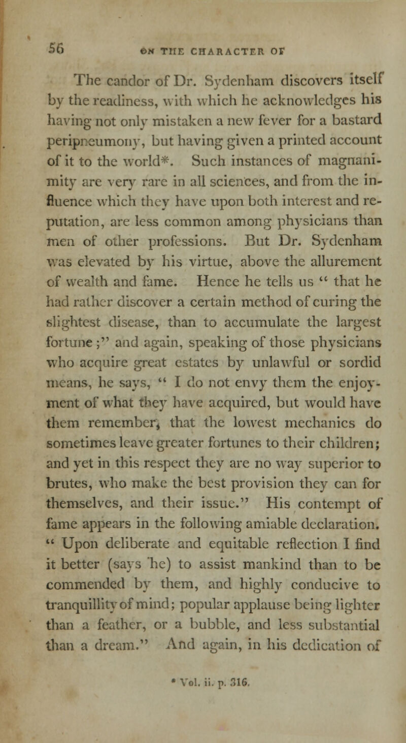 The candor of Dr. Sydenham discovers itself by the readiness, with which he acknowledges his having not only mistaken a new fever for a bastard peripneumony, but having given a printed account of it to the world*. Such instances of magnani- mity are very rare in all sciences, and from the in- fluence which they have upon both interest and re- putation, are less common among physicians than men of other professions. But Dr. Sydenham was elevated by his virtue, above the allurement of wealth and fame. Hence he tells us  that he had rather discover a certain method of curing the slightest disease, than to accumulate the largest fortune; and again, speaking of those physicians who acquire great estates by unlawful or sordid means, he says,  I do not envy them the enjoy- ment of what they have acquired, but would have them remember; that the lowest mechanics do sometimes leave greater fortunes to their children; and yet in this respect they are no way superior to brutes, who make the best provision they can for themselves, and their issue. His contempt of fame appears in the following amiable declaration.  Upon deliberate and equitable reflection I find it better (says he) to assist mankind than to be commended by them, and highly conducive to tranquillity of mind; popular applause being lighter than a feather, or a bubble, and less substantial than a dream. And again, in his dedication of