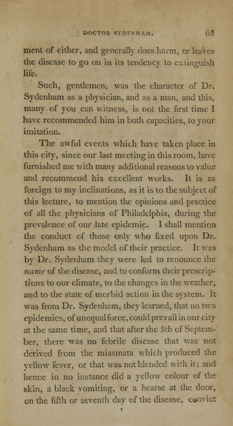 ment of either, and generally does harm, or leaves the disease to go on in its tendency to extinguish life. Such, gentlemen, was the character of Dr. Sydenham as a physician, and as a man, and this, many of you can witness, is not the first time I have recommended him in both capacities, to your imitation. The awful events which have taken place in this city, since our last meeting in this room, have furnished me with many additional reasons to value and recommend his excellent works. It is as foreign to my inclinations, as it is to the subject of this lecture, to mention the opinions and practice of all the physicians of Philadelphia, during the prevalence of our late epidemic. I shall mention the conduct of those only who fixed upon Dr. Sydenham as the model of their practice. It was by Dr. Sydenham they were led to renounce the name of the disease, and to conform their prescrip- tions to our climate, to the changes in the weather, and to the state of morbid action in the system. It was from Dr. Sydenham, they learned, that no two epidemics, of unequal force, could prevail in our city at the same time, and that after the 5th of Septem- ber, there was no febrile disease that was not derived from the miasmata which produced the yellow fever, or that was not blended with it; and hence in no instance did a yellow colour of the skin, a black vomiting, or a hearse at the door, on the fifth or seventh day of the disease, convict