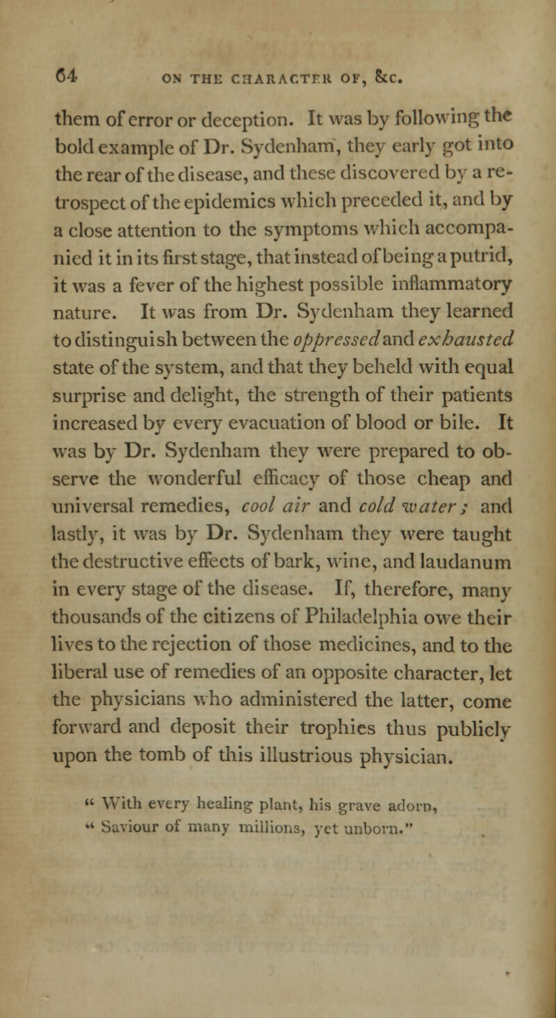 them of error or deception. It was by following the bold example of Dr. Sydenham, they early got into the rear of the disease, and these discovered by a re- trospect of the epidemics which preceded it, and by a close attention to the symptoms which accompa- nied it in its first stage, that instead of being a putrid, it was a fever of the highest possible inflammatory nature. It was from Dr. Sydenham they learned to distinguish between the oppressed&nd. exhausted state of the system, and that they beheld with equal surprise and delight, the strength of their patients increased by every evacuation of blood or bile. It was by Dr. Sydenham they were prepared to ob- serve the wonderful efficacy of those cheap and universal remedies, cool air and cold water ; and lastly, it was by Dr. Sydenham they were taught the destructive effects of bark, wine, and laudanum in every stage of the disease. If, therefore, many thousands of the citizens of Philadelphia owe their lives to the rejection of those medicines, and to the liberal use of remedies of an opposite character, let the physicians who administered the latter, come forward and deposit their trophies thus publicly upon the tomb of this illustrious physician.  With every healing plant, his grave adorn, « Saviour of many millions, yet unborn.